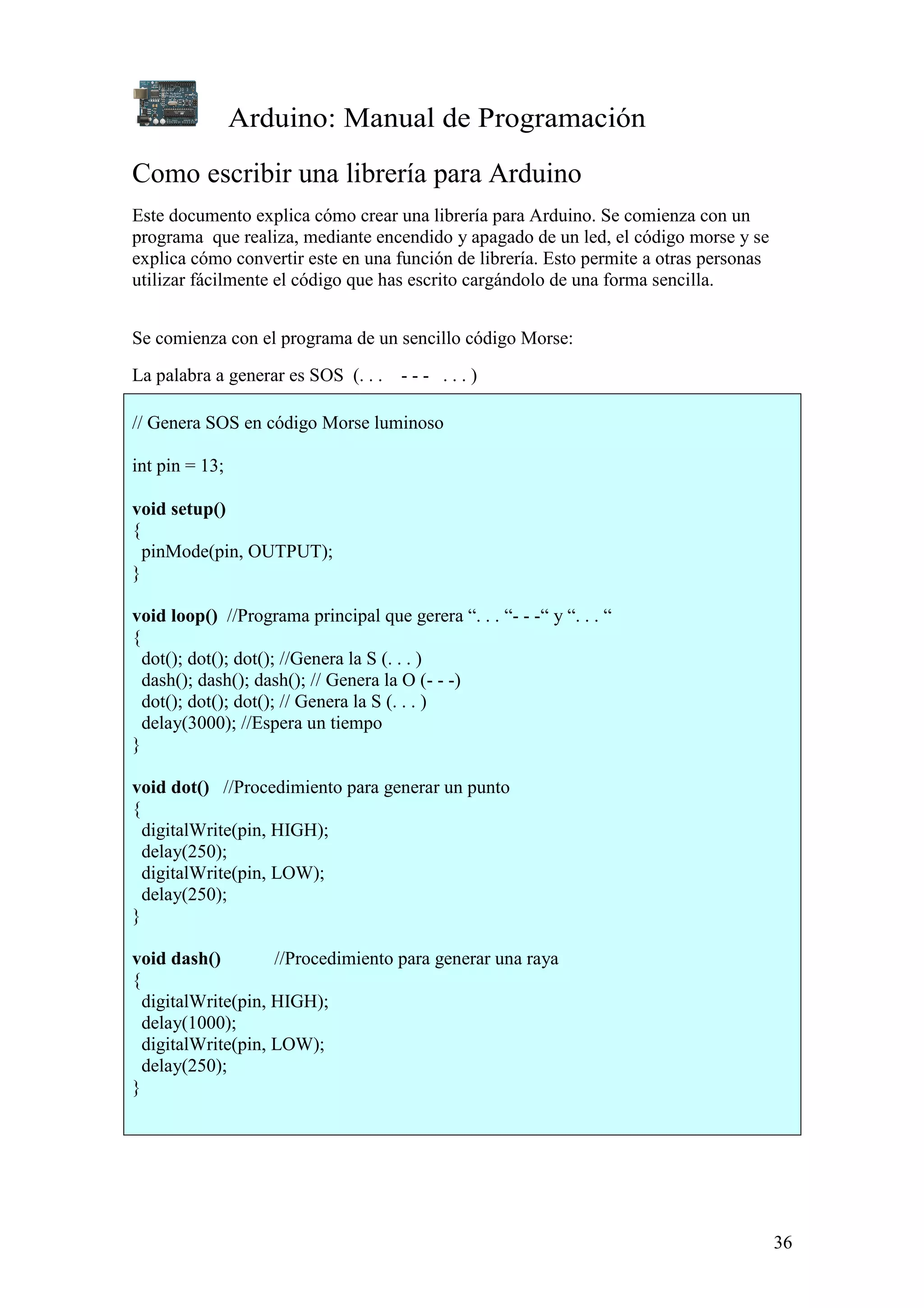 Arduino: Manual de Programación
36
Como escribir una librería para Arduino
Este documento explica cómo crear una librería para Arduino. Se comienza con un
programa que realiza, mediante encendido y apagado de un led, el código morse y se
explica cómo convertir este en una función de librería. Esto permite a otras personas
utilizar fácilmente el código que has escrito cargándolo de una forma sencilla.
Se comienza con el programa de un sencillo código Morse:
La palabra a generar es SOS (. . . - - - . . . )
// Genera SOS en código Morse luminoso
int pin = 13;
void setup()
{
pinMode(pin, OUTPUT);
}
void loop() //Programa principal que gerera “. . . “- - -“ y “. . . “
{
dot(); dot(); dot(); //Genera la S (. . . )
dash(); dash(); dash(); // Genera la O (- - -)
dot(); dot(); dot(); // Genera la S (. . . )
delay(3000); //Espera un tiempo
}
void dot() //Procedimiento para generar un punto
{
digitalWrite(pin, HIGH);
delay(250);
digitalWrite(pin, LOW);
delay(250);
}
void dash() //Procedimiento para generar una raya
{
digitalWrite(pin, HIGH);
delay(1000);
digitalWrite(pin, LOW);
delay(250);
}
 