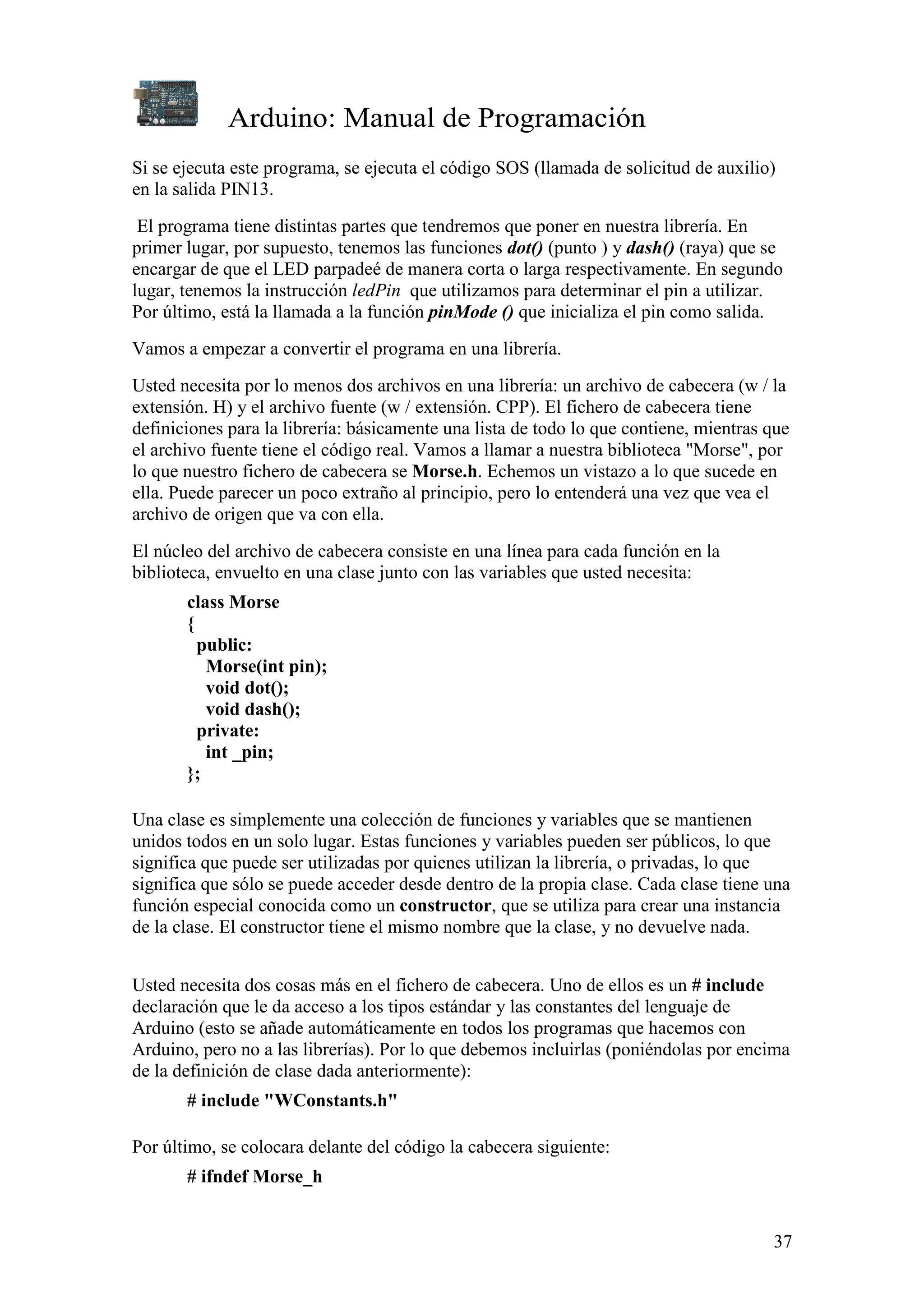 Arduino: Manual de Programación
37
Si se ejecuta este programa, se ejecuta el código SOS (llamada de solicitud de auxilio)
en la salida PIN13.
El programa tiene distintas partes que tendremos que poner en nuestra librería. En
primer lugar, por supuesto, tenemos las funciones dot() (punto ) y dash() (raya) que se
encargar de que el LED parpadeé de manera corta o larga respectivamente. En segundo
lugar, tenemos la instrucción ledPin que utilizamos para determinar el pin a utilizar.
Por último, está la llamada a la función pinMode () que inicializa el pin como salida.
Vamos a empezar a convertir el programa en una librería.
Usted necesita por lo menos dos archivos en una librería: un archivo de cabecera (w / la
extensión. H) y el archivo fuente (w / extensión. CPP). El fichero de cabecera tiene
definiciones para la librería: básicamente una lista de todo lo que contiene, mientras que
el archivo fuente tiene el código real. Vamos a llamar a nuestra biblioteca "Morse", por
lo que nuestro fichero de cabecera se Morse.h. Echemos un vistazo a lo que sucede en
ella. Puede parecer un poco extraño al principio, pero lo entenderá una vez que vea el
archivo de origen que va con ella.
El núcleo del archivo de cabecera consiste en una línea para cada función en la
biblioteca, envuelto en una clase junto con las variables que usted necesita:
class Morse
{
public:
Morse(int pin);
void dot();
void dash();
private:
int _pin;
};
Una clase es simplemente una colección de funciones y variables que se mantienen
unidos todos en un solo lugar. Estas funciones y variables pueden ser públicos, lo que
significa que puede ser utilizadas por quienes utilizan la librería, o privadas, lo que
significa que sólo se puede acceder desde dentro de la propia clase. Cada clase tiene una
función especial conocida como un constructor, que se utiliza para crear una instancia
de la clase. El constructor tiene el mismo nombre que la clase, y no devuelve nada.
Usted necesita dos cosas más en el fichero de cabecera. Uno de ellos es un # include
declaración que le da acceso a los tipos estándar y las constantes del lenguaje de
Arduino (esto se añade automáticamente en todos los programas que hacemos con
Arduino, pero no a las librerías). Por lo que debemos incluirlas (poniéndolas por encima
de la definición de clase dada anteriormente):
# include "WConstants.h"
Por último, se colocara delante del código la cabecera siguiente:
# ifndef Morse_h
 