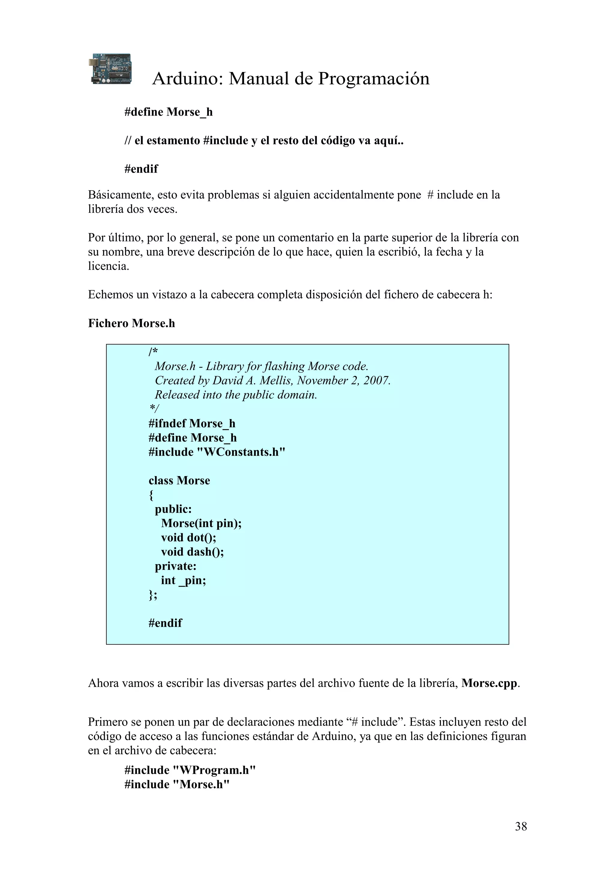 Arduino: Manual de Programación
38
#define Morse_h
// el estamento #include y el resto del código va aquí..
#endif
Básicamente, esto evita problemas si alguien accidentalmente pone # include en la
librería dos veces.
Por último, por lo general, se pone un comentario en la parte superior de la librería con
su nombre, una breve descripción de lo que hace, quien la escribió, la fecha y la
licencia.
Echemos un vistazo a la cabecera completa disposición del fichero de cabecera h:
Fichero Morse.h
/*
Morse.h - Library for flashing Morse code.
Created by David A. Mellis, November 2, 2007.
Released into the public domain.
*/
#ifndef Morse_h
#define Morse_h
#include "WConstants.h"
class Morse
{
public:
Morse(int pin);
void dot();
void dash();
private:
int _pin;
};
#endif
Ahora vamos a escribir las diversas partes del archivo fuente de la librería, Morse.cpp.
Primero se ponen un par de declaraciones mediante “# include”. Estas incluyen resto del
código de acceso a las funciones estándar de Arduino, ya que en las definiciones figuran
en el archivo de cabecera:
#include "WProgram.h"
#include "Morse.h"
 