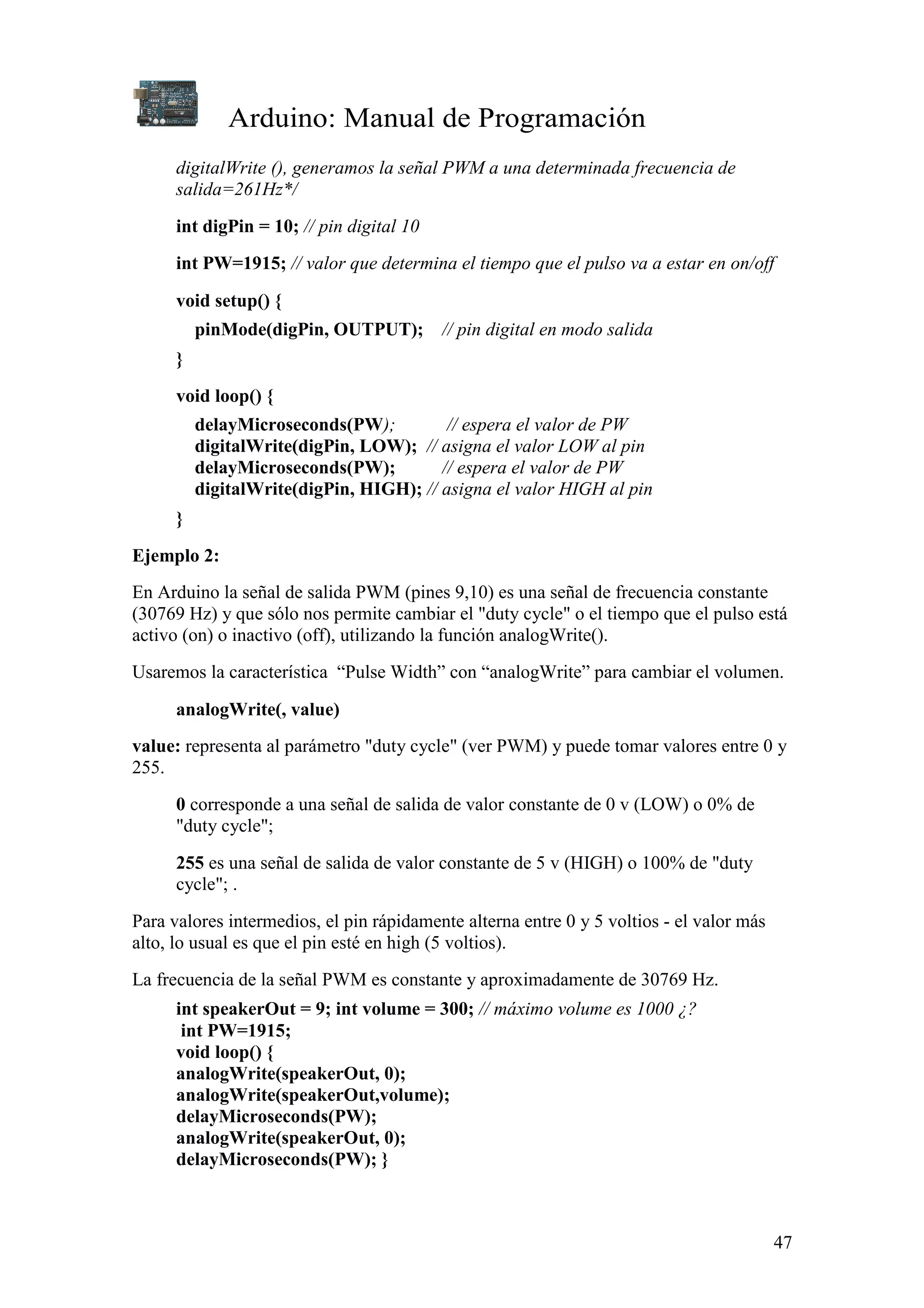 Arduino: Manual de Programación
47
digitalWrite (), generamos la señal PWM a una determinada frecuencia de
salida=261Hz*/
int digPin = 10; // pin digital 10
int PW=1915; // valor que determina el tiempo que el pulso va a estar en on/off
void setup() {
pinMode(digPin, OUTPUT); // pin digital en modo salida
}
void loop() {
delayMicroseconds(PW); // espera el valor de PW
digitalWrite(digPin, LOW); // asigna el valor LOW al pin
delayMicroseconds(PW); // espera el valor de PW
digitalWrite(digPin, HIGH); // asigna el valor HIGH al pin
}
Ejemplo 2:
En Arduino la señal de salida PWM (pines 9,10) es una señal de frecuencia constante
(30769 Hz) y que sólo nos permite cambiar el "duty cycle" o el tiempo que el pulso está
activo (on) o inactivo (off), utilizando la función analogWrite().
Usaremos la característica “Pulse Width” con “analogWrite” para cambiar el volumen.
analogWrite(, value)
value: representa al parámetro "duty cycle" (ver PWM) y puede tomar valores entre 0 y
255.
0 corresponde a una señal de salida de valor constante de 0 v (LOW) o 0% de
"duty cycle";
255 es una señal de salida de valor constante de 5 v (HIGH) o 100% de "duty
cycle"; .
Para valores intermedios, el pin rápidamente alterna entre 0 y 5 voltios - el valor más
alto, lo usual es que el pin esté en high (5 voltios).
La frecuencia de la señal PWM es constante y aproximadamente de 30769 Hz.
int speakerOut = 9; int volume = 300; // máximo volume es 1000 ¿?
int PW=1915;
void loop() {
analogWrite(speakerOut, 0);
analogWrite(speakerOut,volume);
delayMicroseconds(PW);
analogWrite(speakerOut, 0);
delayMicroseconds(PW); }
 
