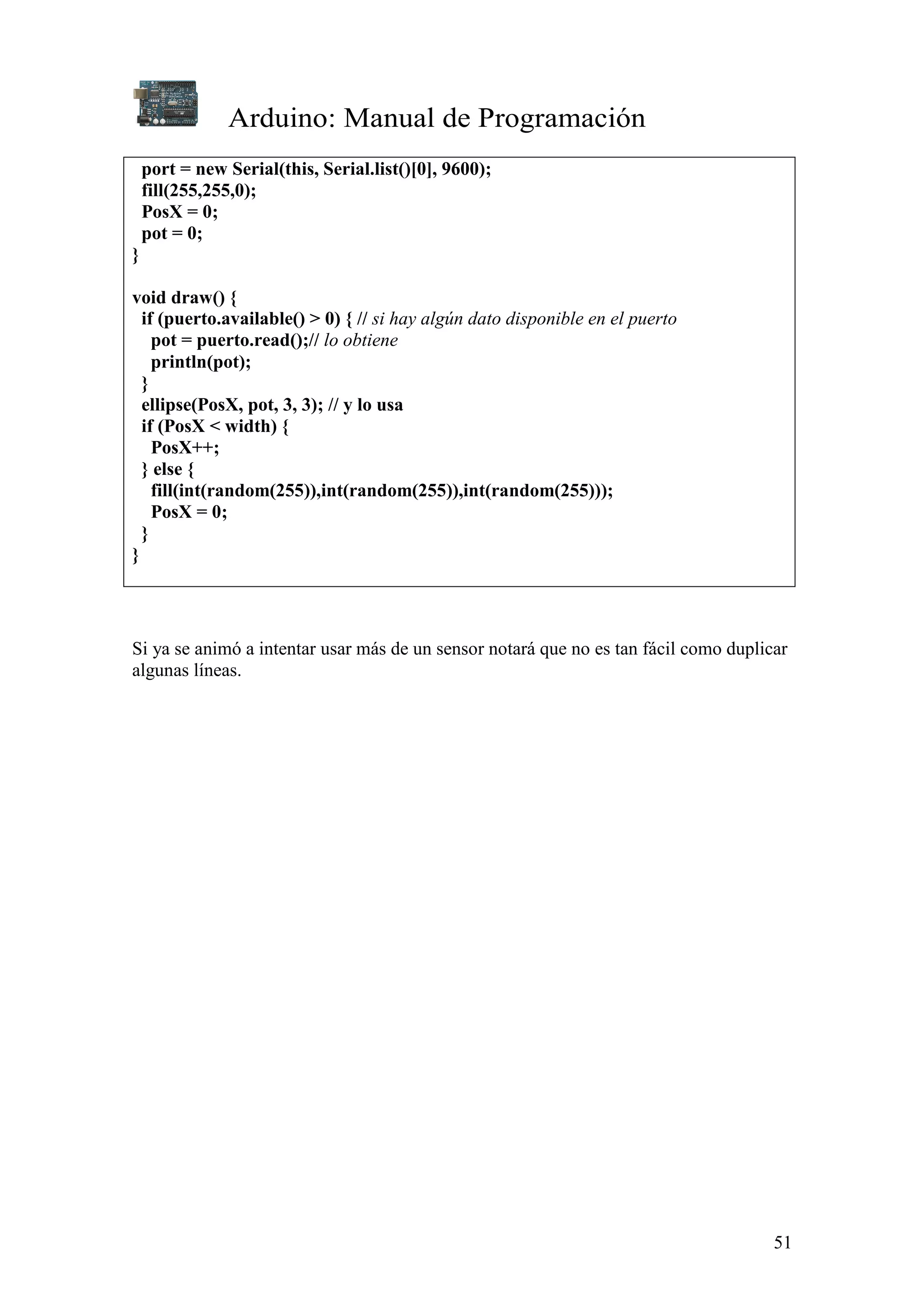 Arduino: Manual de Programación
51
port = new Serial(this, Serial.list()[0], 9600);
fill(255,255,0);
PosX = 0;
pot = 0;
}
void draw() {
if (puerto.available() > 0) { // si hay algún dato disponible en el puerto
pot = puerto.read();// lo obtiene
println(pot);
}
ellipse(PosX, pot, 3, 3); // y lo usa
if (PosX < width) {
PosX++;
} else {
fill(int(random(255)),int(random(255)),int(random(255)));
PosX = 0;
}
}
Si ya se animó a intentar usar más de un sensor notará que no es tan fácil como duplicar
algunas líneas.
 