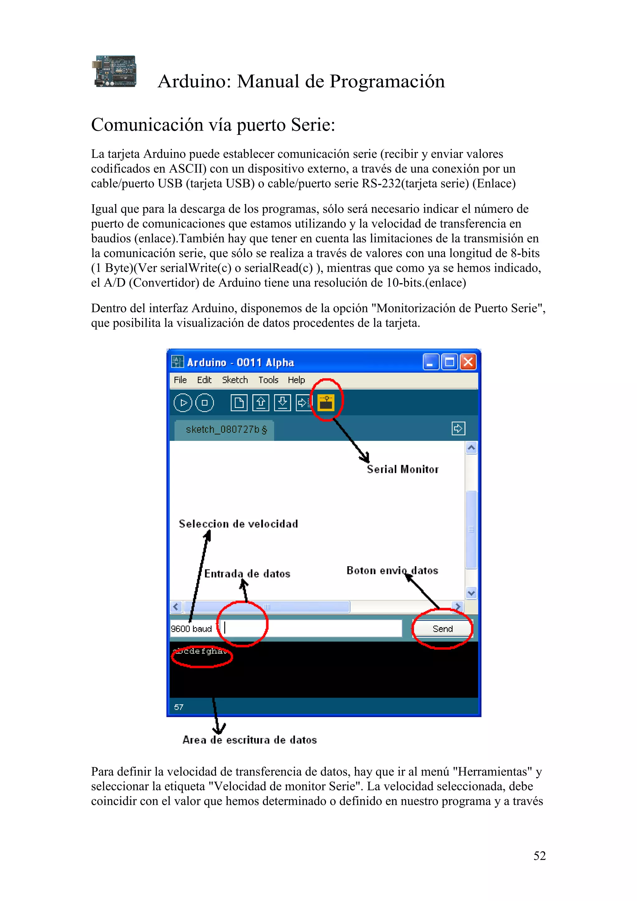 Arduino: Manual de Programación
52
Comunicación vía puerto Serie:
La tarjeta Arduino puede establecer comunicación serie (recibir y enviar valores
codificados en ASCII) con un dispositivo externo, a través de una conexión por un
cable/puerto USB (tarjeta USB) o cable/puerto serie RS-232(tarjeta serie) (Enlace)
Igual que para la descarga de los programas, sólo será necesario indicar el número de
puerto de comunicaciones que estamos utilizando y la velocidad de transferencia en
baudios (enlace).También hay que tener en cuenta las limitaciones de la transmisión en
la comunicación serie, que sólo se realiza a través de valores con una longitud de 8-bits
(1 Byte)(Ver serialWrite(c) o serialRead(c) ), mientras que como ya se hemos indicado,
el A/D (Convertidor) de Arduino tiene una resolución de 10-bits.(enlace)
Dentro del interfaz Arduino, disponemos de la opción "Monitorización de Puerto Serie",
que posibilita la visualización de datos procedentes de la tarjeta.
Para definir la velocidad de transferencia de datos, hay que ir al menú "Herramientas" y
seleccionar la etiqueta "Velocidad de monitor Serie". La velocidad seleccionada, debe
coincidir con el valor que hemos determinado o definido en nuestro programa y a través
 