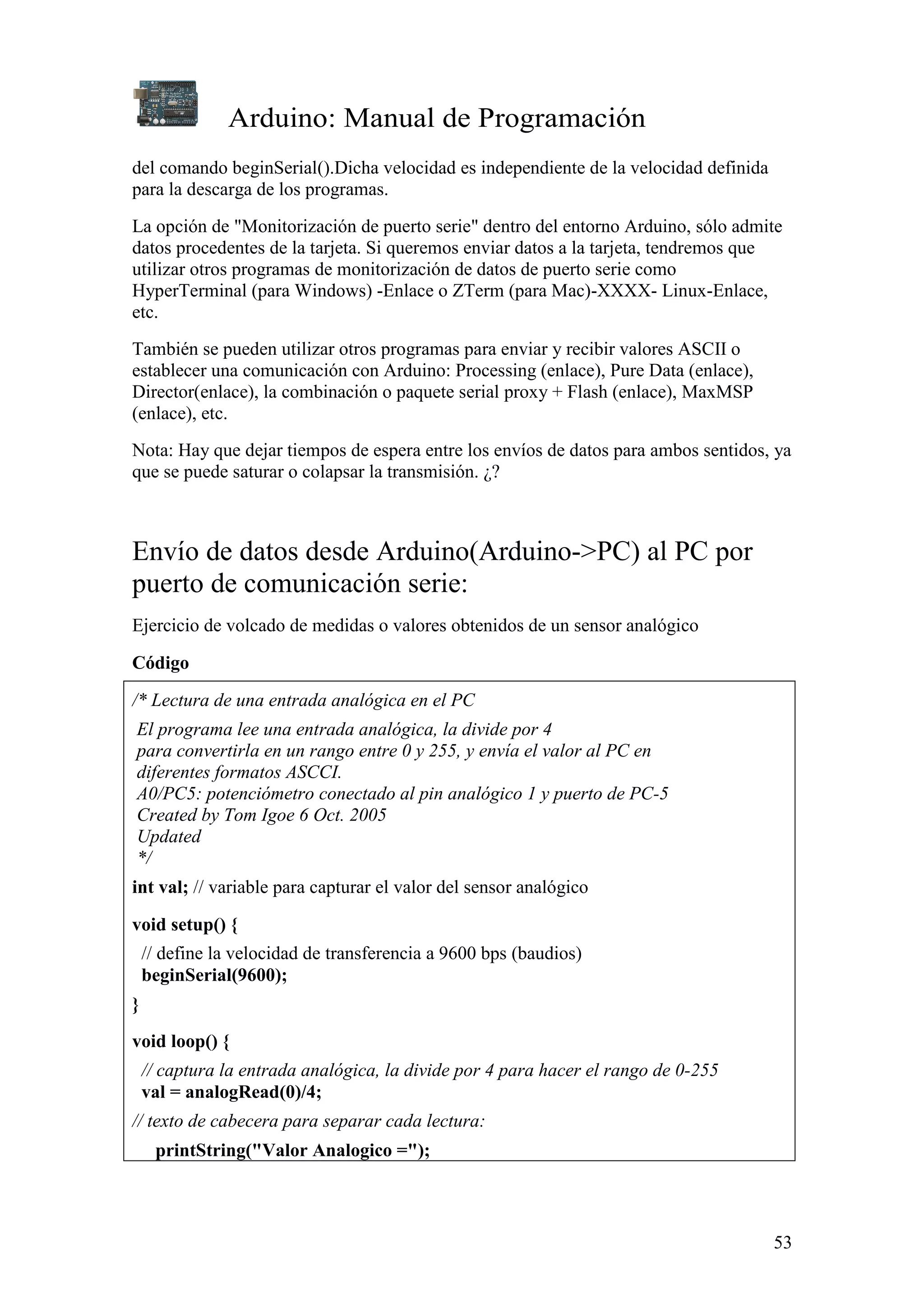 Arduino: Manual de Programación
53
del comando beginSerial().Dicha velocidad es independiente de la velocidad definida
para la descarga de los programas.
La opción de "Monitorización de puerto serie" dentro del entorno Arduino, sólo admite
datos procedentes de la tarjeta. Si queremos enviar datos a la tarjeta, tendremos que
utilizar otros programas de monitorización de datos de puerto serie como
HyperTerminal (para Windows) -Enlace o ZTerm (para Mac)-XXXX- Linux-Enlace,
etc.
También se pueden utilizar otros programas para enviar y recibir valores ASCII o
establecer una comunicación con Arduino: Processing (enlace), Pure Data (enlace),
Director(enlace), la combinación o paquete serial proxy + Flash (enlace), MaxMSP
(enlace), etc.
Nota: Hay que dejar tiempos de espera entre los envíos de datos para ambos sentidos, ya
que se puede saturar o colapsar la transmisión. ¿?
Envío de datos desde Arduino(Arduino->PC) al PC por
puerto de comunicación serie:
Ejercicio de volcado de medidas o valores obtenidos de un sensor analógico
Código
/* Lectura de una entrada analógica en el PC
El programa lee una entrada analógica, la divide por 4
para convertirla en un rango entre 0 y 255, y envía el valor al PC en
diferentes formatos ASCCI.
A0/PC5: potenciómetro conectado al pin analógico 1 y puerto de PC-5
Created by Tom Igoe 6 Oct. 2005
Updated
*/
int val; // variable para capturar el valor del sensor analógico
void setup() {
// define la velocidad de transferencia a 9600 bps (baudios)
beginSerial(9600);
}
void loop() {
// captura la entrada analógica, la divide por 4 para hacer el rango de 0-255
val = analogRead(0)/4;
// texto de cabecera para separar cada lectura:
printString("Valor Analogico =");
 