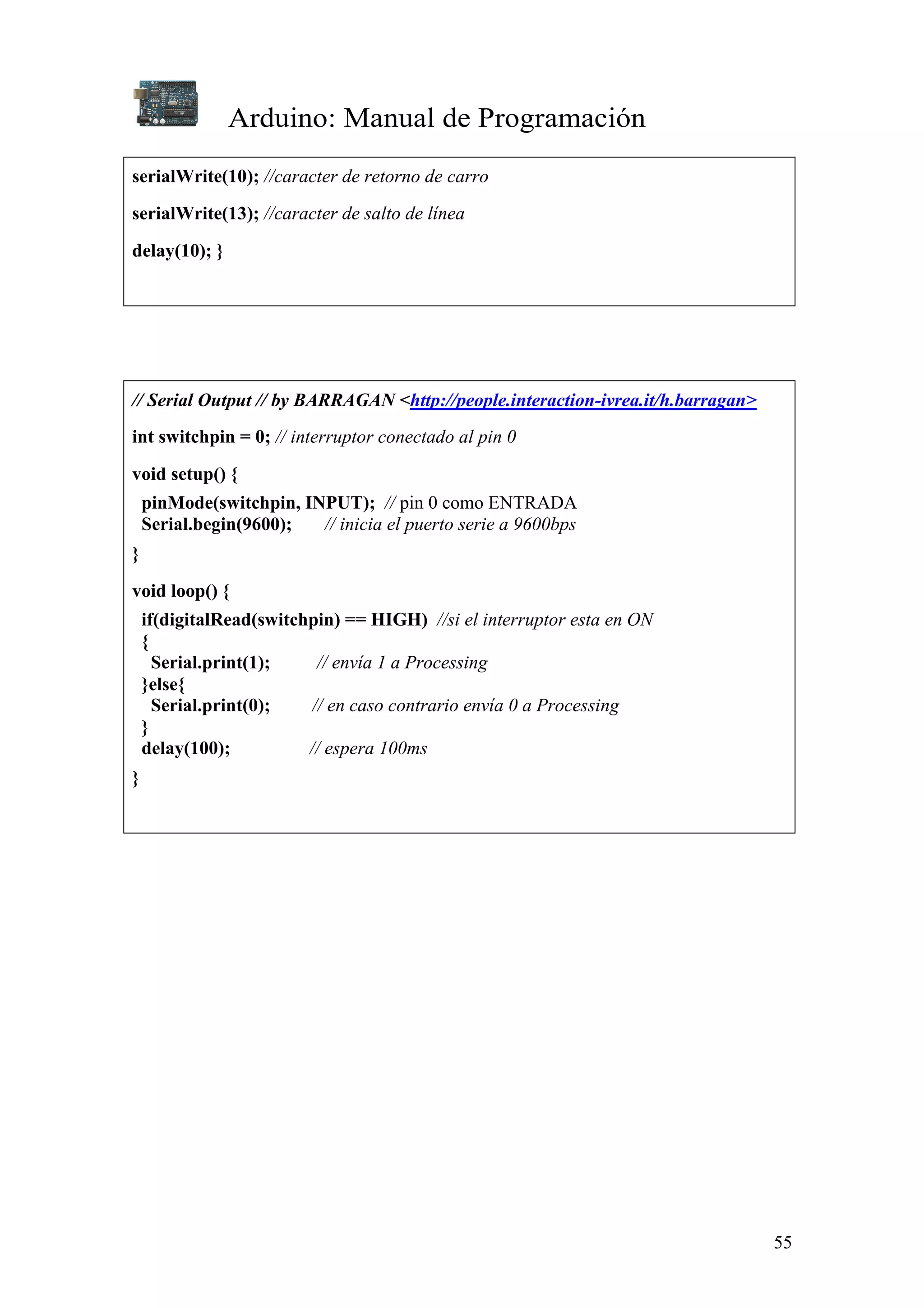 Arduino: Manual de Programación
55
serialWrite(10); //caracter de retorno de carro
serialWrite(13); //caracter de salto de línea
delay(10); }
// Serial Output // by BARRAGAN <http://people.interaction-ivrea.it/h.barragan>
int switchpin = 0; // interruptor conectado al pin 0
void setup() {
pinMode(switchpin, INPUT); // pin 0 como ENTRADA
Serial.begin(9600); // inicia el puerto serie a 9600bps
}
void loop() {
if(digitalRead(switchpin) == HIGH) //si el interruptor esta en ON
{
Serial.print(1); // envía 1 a Processing
}else{
Serial.print(0); // en caso contrario envía 0 a Processing
}
delay(100); // espera 100ms
}
 