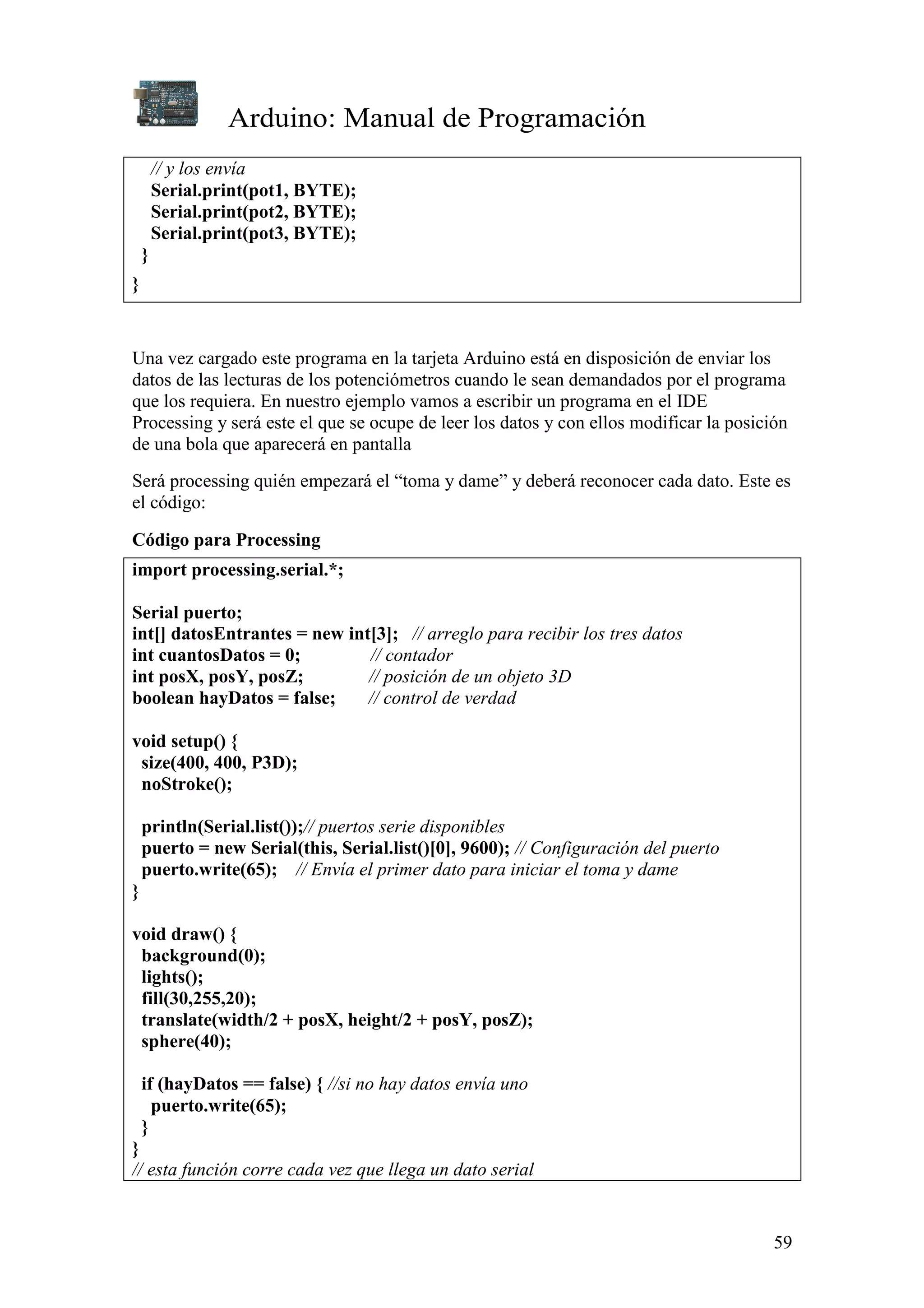 Arduino: Manual de Programación
59
// y los envía
Serial.print(pot1, BYTE);
Serial.print(pot2, BYTE);
Serial.print(pot3, BYTE);
}
}
Una vez cargado este programa en la tarjeta Arduino está en disposición de enviar los
datos de las lecturas de los potenciómetros cuando le sean demandados por el programa
que los requiera. En nuestro ejemplo vamos a escribir un programa en el IDE
Processing y será este el que se ocupe de leer los datos y con ellos modificar la posición
de una bola que aparecerá en pantalla
Será processing quién empezará el “toma y dame” y deberá reconocer cada dato. Este es
el código:
Código para Processing
import processing.serial.*;
Serial puerto;
int[] datosEntrantes = new int[3]; // arreglo para recibir los tres datos
int cuantosDatos = 0; // contador
int posX, posY, posZ; // posición de un objeto 3D
boolean hayDatos = false; // control de verdad
void setup() {
size(400, 400, P3D);
noStroke();
println(Serial.list());// puertos serie disponibles
puerto = new Serial(this, Serial.list()[0], 9600); // Configuración del puerto
puerto.write(65); // Envía el primer dato para iniciar el toma y dame
}
void draw() {
background(0);
lights();
fill(30,255,20);
translate(width/2 + posX, height/2 + posY, posZ);
sphere(40);
if (hayDatos == false) { //si no hay datos envía uno
puerto.write(65);
}
}
// esta función corre cada vez que llega un dato serial
 