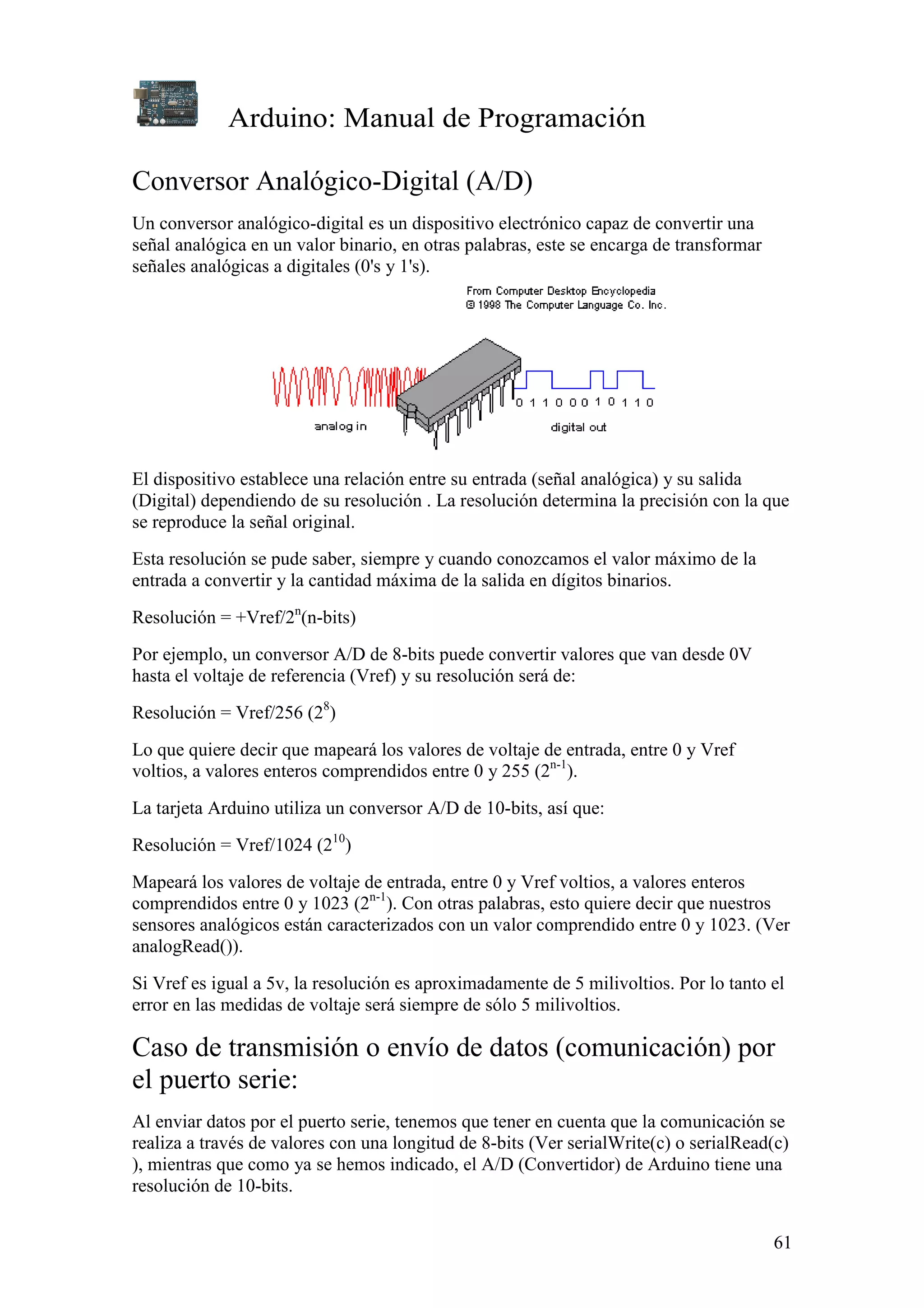 Arduino: Manual de Programación
61
Conversor Analógico-Digital (A/D)
Un conversor analógico-digital es un dispositivo electrónico capaz de convertir una
señal analógica en un valor binario, en otras palabras, este se encarga de transformar
señales analógicas a digitales (0's y 1's).
El dispositivo establece una relación entre su entrada (señal analógica) y su salida
(Digital) dependiendo de su resolución . La resolución determina la precisión con la que
se reproduce la señal original.
Esta resolución se pude saber, siempre y cuando conozcamos el valor máximo de la
entrada a convertir y la cantidad máxima de la salida en dígitos binarios.
Resolución = +Vref/2n
(n-bits)
Por ejemplo, un conversor A/D de 8-bits puede convertir valores que van desde 0V
hasta el voltaje de referencia (Vref) y su resolución será de:
Resolución = Vref/256 (28
)
Lo que quiere decir que mapeará los valores de voltaje de entrada, entre 0 y Vref
voltios, a valores enteros comprendidos entre 0 y 255 (2n-1
).
La tarjeta Arduino utiliza un conversor A/D de 10-bits, así que:
Resolución = Vref/1024 (210
)
Mapeará los valores de voltaje de entrada, entre 0 y Vref voltios, a valores enteros
comprendidos entre 0 y 1023 (2n-1
). Con otras palabras, esto quiere decir que nuestros
sensores analógicos están caracterizados con un valor comprendido entre 0 y 1023. (Ver
analogRead()).
Si Vref es igual a 5v, la resolución es aproximadamente de 5 milivoltios. Por lo tanto el
error en las medidas de voltaje será siempre de sólo 5 milivoltios.
Caso de transmisión o envío de datos (comunicación) por
el puerto serie:
Al enviar datos por el puerto serie, tenemos que tener en cuenta que la comunicación se
realiza a través de valores con una longitud de 8-bits (Ver serialWrite(c) o serialRead(c)
), mientras que como ya se hemos indicado, el A/D (Convertidor) de Arduino tiene una
resolución de 10-bits.
 