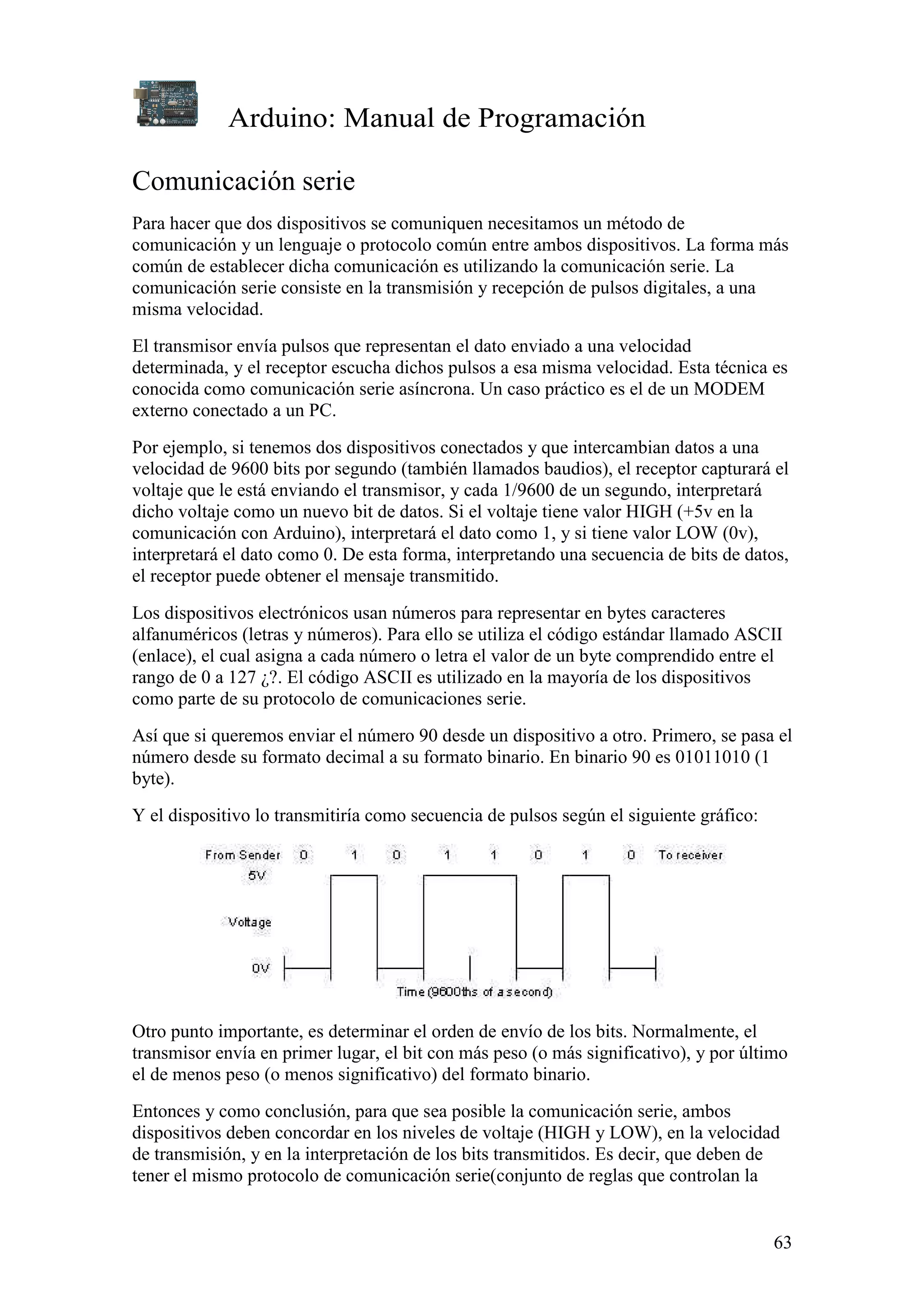 Arduino: Manual de Programación
63
Comunicación serie
Para hacer que dos dispositivos se comuniquen necesitamos un método de
comunicación y un lenguaje o protocolo común entre ambos dispositivos. La forma más
común de establecer dicha comunicación es utilizando la comunicación serie. La
comunicación serie consiste en la transmisión y recepción de pulsos digitales, a una
misma velocidad.
El transmisor envía pulsos que representan el dato enviado a una velocidad
determinada, y el receptor escucha dichos pulsos a esa misma velocidad. Esta técnica es
conocida como comunicación serie asíncrona. Un caso práctico es el de un MODEM
externo conectado a un PC.
Por ejemplo, si tenemos dos dispositivos conectados y que intercambian datos a una
velocidad de 9600 bits por segundo (también llamados baudios), el receptor capturará el
voltaje que le está enviando el transmisor, y cada 1/9600 de un segundo, interpretará
dicho voltaje como un nuevo bit de datos. Si el voltaje tiene valor HIGH (+5v en la
comunicación con Arduino), interpretará el dato como 1, y si tiene valor LOW (0v),
interpretará el dato como 0. De esta forma, interpretando una secuencia de bits de datos,
el receptor puede obtener el mensaje transmitido.
Los dispositivos electrónicos usan números para representar en bytes caracteres
alfanuméricos (letras y números). Para ello se utiliza el código estándar llamado ASCII
(enlace), el cual asigna a cada número o letra el valor de un byte comprendido entre el
rango de 0 a 127 ¿?. El código ASCII es utilizado en la mayoría de los dispositivos
como parte de su protocolo de comunicaciones serie.
Así que si queremos enviar el número 90 desde un dispositivo a otro. Primero, se pasa el
número desde su formato decimal a su formato binario. En binario 90 es 01011010 (1
byte).
Y el dispositivo lo transmitiría como secuencia de pulsos según el siguiente gráfico:
Otro punto importante, es determinar el orden de envío de los bits. Normalmente, el
transmisor envía en primer lugar, el bit con más peso (o más significativo), y por último
el de menos peso (o menos significativo) del formato binario.
Entonces y como conclusión, para que sea posible la comunicación serie, ambos
dispositivos deben concordar en los niveles de voltaje (HIGH y LOW), en la velocidad
de transmisión, y en la interpretación de los bits transmitidos. Es decir, que deben de
tener el mismo protocolo de comunicación serie(conjunto de reglas que controlan la
 