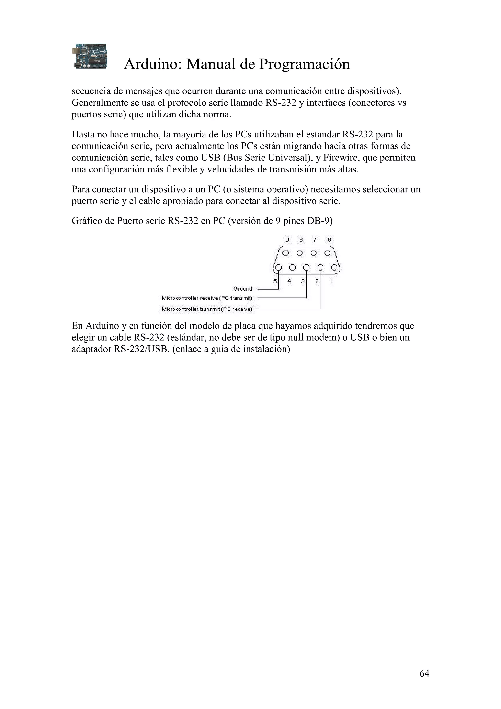 Arduino: Manual de Programación
64
secuencia de mensajes que ocurren durante una comunicación entre dispositivos).
Generalmente se usa el protocolo serie llamado RS-232 y interfaces (conectores vs
puertos serie) que utilizan dicha norma.
Hasta no hace mucho, la mayoría de los PCs utilizaban el estandar RS-232 para la
comunicación serie, pero actualmente los PCs están migrando hacia otras formas de
comunicación serie, tales como USB (Bus Serie Universal), y Firewire, que permiten
una configuración más flexible y velocidades de transmisión más altas.
Para conectar un dispositivo a un PC (o sistema operativo) necesitamos seleccionar un
puerto serie y el cable apropiado para conectar al dispositivo serie.
Gráfico de Puerto serie RS-232 en PC (versión de 9 pines DB-9)
En Arduino y en función del modelo de placa que hayamos adquirido tendremos que
elegir un cable RS-232 (estándar, no debe ser de tipo null modem) o USB o bien un
adaptador RS-232/USB. (enlace a guía de instalación)
 