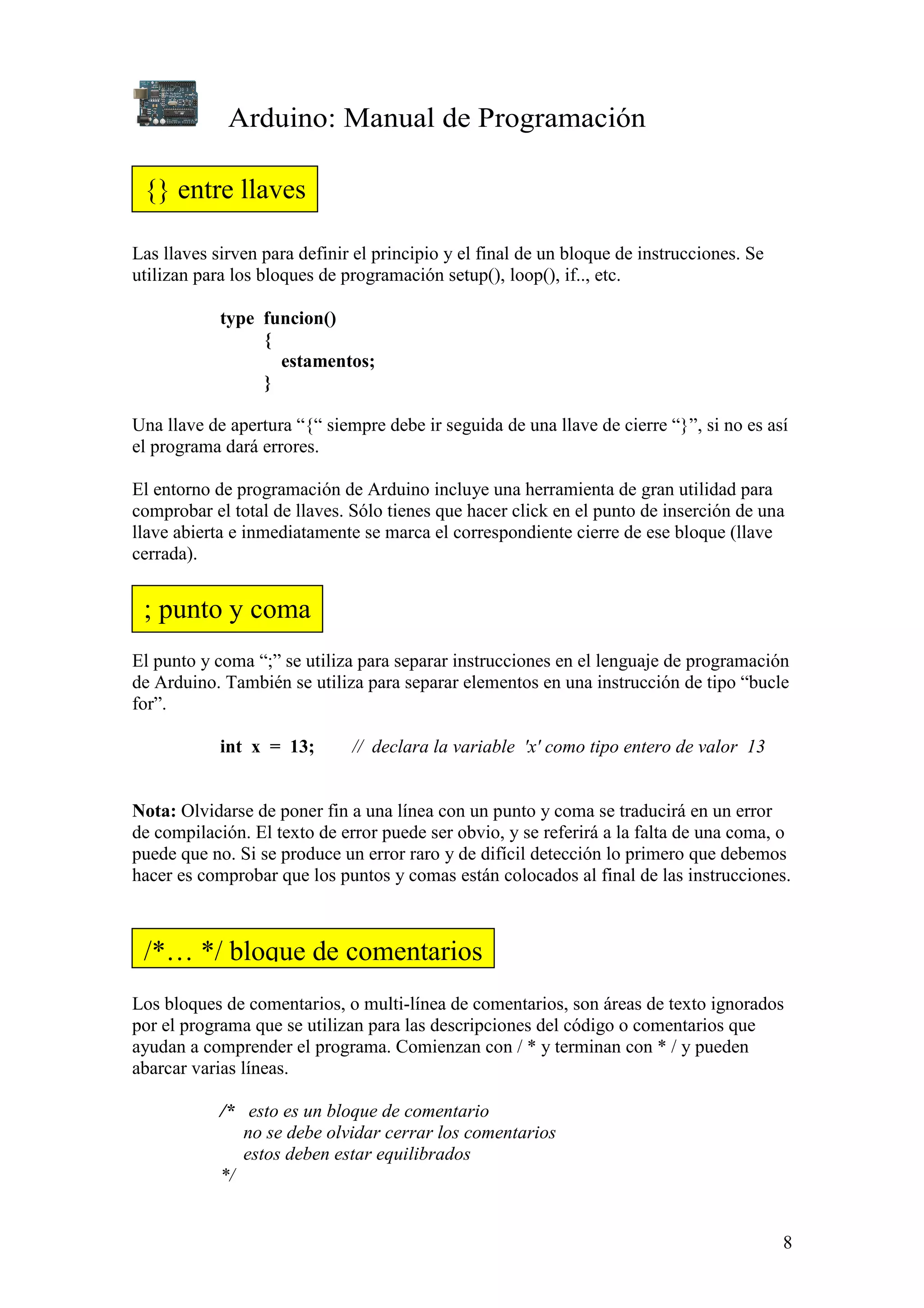 Arduino: Manual de Programación
8
Las llaves sirven para definir el principio y el final de un bloque de instrucciones. Se
utilizan para los bloques de programación setup(), loop(), if.., etc.
type funcion()
{
estamentos;
}
Una llave de apertura “{“ siempre debe ir seguida de una llave de cierre “}”, si no es así
el programa dará errores.
El entorno de programación de Arduino incluye una herramienta de gran utilidad para
comprobar el total de llaves. Sólo tienes que hacer click en el punto de inserción de una
llave abierta e inmediatamente se marca el correspondiente cierre de ese bloque (llave
cerrada).
El punto y coma “;” se utiliza para separar instrucciones en el lenguaje de programación
de Arduino. También se utiliza para separar elementos en una instrucción de tipo “bucle
for”.
int x = 13; // declara la variable 'x' como tipo entero de valor 13
Nota: Olvidarse de poner fin a una línea con un punto y coma se traducirá en un error
de compilación. El texto de error puede ser obvio, y se referirá a la falta de una coma, o
puede que no. Si se produce un error raro y de difícil detección lo primero que debemos
hacer es comprobar que los puntos y comas están colocados al final de las instrucciones.
Los bloques de comentarios, o multi-línea de comentarios, son áreas de texto ignorados
por el programa que se utilizan para las descripciones del código o comentarios que
ayudan a comprender el programa. Comienzan con / * y terminan con * / y pueden
abarcar varias líneas.
/* esto es un bloque de comentario
no se debe olvidar cerrar los comentarios
estos deben estar equilibrados
*/
{} entre llaves
; punto y coma
/*… */ bloque de comentarios
 