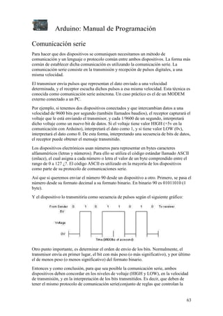 Arduino: Manual de Programación
63
Comunicación serie
Para hacer que dos dispositivos se comuniquen necesitamos un método de
comunicación y un lenguaje o protocolo común entre ambos dispositivos. La forma más
común de establecer dicha comunicación es utilizando la comunicación serie. La
comunicación serie consiste en la transmisión y recepción de pulsos digitales, a una
misma velocidad.
El transmisor envía pulsos que representan el dato enviado a una velocidad
determinada, y el receptor escucha dichos pulsos a esa misma velocidad. Esta técnica es
conocida como comunicación serie asíncrona. Un caso práctico es el de un MODEM
externo conectado a un PC.
Por ejemplo, si tenemos dos dispositivos conectados y que intercambian datos a una
velocidad de 9600 bits por segundo (también llamados baudios), el receptor capturará el
voltaje que le está enviando el transmisor, y cada 1/9600 de un segundo, interpretará
dicho voltaje como un nuevo bit de datos. Si el voltaje tiene valor HIGH (+5v en la
comunicación con Arduino), interpretará el dato como 1, y si tiene valor LOW (0v),
interpretará el dato como 0. De esta forma, interpretando una secuencia de bits de datos,
el receptor puede obtener el mensaje transmitido.
Los dispositivos electrónicos usan números para representar en bytes caracteres
alfanuméricos (letras y números). Para ello se utiliza el código estándar llamado ASCII
(enlace), el cual asigna a cada número o letra el valor de un byte comprendido entre el
rango de 0 a 127 ¿?. El código ASCII es utilizado en la mayoría de los dispositivos
como parte de su protocolo de comunicaciones serie.
Así que si queremos enviar el número 90 desde un dispositivo a otro. Primero, se pasa el
número desde su formato decimal a su formato binario. En binario 90 es 01011010 (1
byte).
Y el dispositivo lo transmitiría como secuencia de pulsos según el siguiente gráfico:
Otro punto importante, es determinar el orden de envío de los bits. Normalmente, el
transmisor envía en primer lugar, el bit con más peso (o más significativo), y por último
el de menos peso (o menos significativo) del formato binario.
Entonces y como conclusión, para que sea posible la comunicación serie, ambos
dispositivos deben concordar en los niveles de voltaje (HIGH y LOW), en la velocidad
de transmisión, y en la interpretación de los bits transmitidos. Es decir, que deben de
tener el mismo protocolo de comunicación serie(conjunto de reglas que controlan la
 