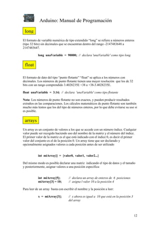 Arduino: Manual de Programación
12
El formato de variable numérica de tipo extendido “long” se refiere a números enteros
(tipo 32 bits) sin decimales que se encuentran dentro del rango -2147483648 a
2147483647.
long unaVariable = 90000; // declara 'unaVariable' como tipo long
El formato de dato del tipo “punto flotante” “float” se aplica a los números con
decimales. Los números de punto flotante tienen una mayor resolución que los de 32
bits con un rango comprendido 3.4028235E +38 a +38-3.4028235E.
float unaVariable = 3.14; // declara 'unaVariable' como tipo flotante
Nota: Los números de punto flotante no son exactos, y pueden producir resultados
extraños en las comparaciones. Los cálculos matemáticos de punto flotante son también
mucho más lentos que los del tipo de números enteros, por lo que debe evitarse su uso si
es posible.
Un array es un conjunto de valores a los que se accede con un número índice. Cualquier
valor puede ser recogido haciendo uso del nombre de la matriz y el número del índice.
El primer valor de la matriz es el que está indicado con el índice 0, es decir el primer
valor del conjunto es el de la posición 0. Un array tiene que ser declarado y
opcionalmente asignados valores a cada posición antes de ser utilizado
int miArray[] = {valor0, valor1, valor2...}
Del mismo modo es posible declarar una matriz indicando el tipo de datos y el tamaño
y posteriormente, asignar valores a una posición especifica:
int miArray[5]; // declara un array de enteros de 6 posiciones
miArray[3] = 10; // asigna l valor 10 a la posición 4
Para leer de un array basta con escribir el nombre y la posición a leer:
x = miArray[3]; // x ahora es igual a 10 que está en la posición 3
del array
long
float
arrays
 
