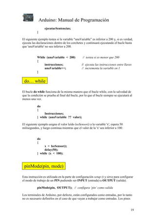 Arduino: Manual de Programación
19
ejecutarSentencias;
}
El siguiente ejemplo testea si la variable "unaVariable” es inferior a 200 y, si es verdad,
ejecuta las declaraciones dentro de los corchetes y continuará ejecutando el bucle hasta
que 'unaVariable' no sea inferior a 200.
While (unaVariable < 200) // testea si es menor que 200
{
instrucciones; // ejecuta las instrucciones entre llaves
unaVariable++; // incrementa la variable en 1
}
El bucle do while funciona de la misma manera que el bucle while, con la salvedad de
que la condición se prueba al final del bucle, por lo que el bucle siempre se ejecutará al
menos una vez.
do
{
Instrucciones;
} while (unaVariable ?? valor);
El siguiente ejemplo asigna el valor leído leeSensor() a la variable 'x', espera 50
milisegundos, y luego continua mientras que el valor de la 'x' sea inferior a 100:
do
{
x = leeSensor();
delay(50);
} while (x < 100);
Esta instrucción es utilizada en la parte de configuración setup () y sirve para configurar
el modo de trabajo de un PIN pudiendo ser INPUT (entrada) u OUTPUT (salida).
pinMode(pin, OUTPUT); // configura ‘pin’ como salida
Los terminales de Arduino, por defecto, están configurados como entradas, por lo tanto
no es necesario definirlos en el caso de que vayan a trabajar como entradas. Los pines
do… while
pinMode(pin, mode)
 