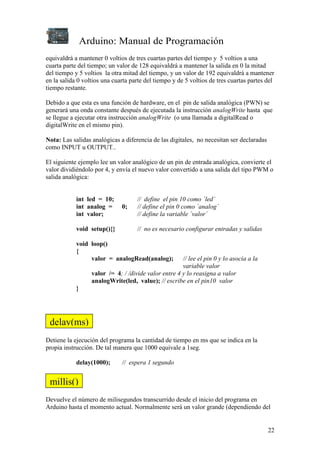 Arduino: Manual de Programación
22
equivaldrá a mantener 0 voltios de tres cuartas partes del tiempo y 5 voltios a una
cuarta parte del tiempo; un valor de 128 equivaldrá a mantener la salida en 0 la mitad
del tiempo y 5 voltios la otra mitad del tiempo, y un valor de 192 equivaldrá a mantener
en la salida 0 voltios una cuarta parte del tiempo y de 5 voltios de tres cuartas partes del
tiempo restante.
Debido a que esta es una función de hardware, en el pin de salida analógica (PWN) se
generará una onda constante después de ejecutada la instrucción analogWrite hasta que
se llegue a ejecutar otra instrucción analogWrite (o una llamada a digitalRead o
digitalWrite en el mismo pin).
Nota: Las salidas analógicas a diferencia de las digitales, no necesitan ser declaradas
como INPUT u OUTPUT..
El siguiente ejemplo lee un valor analógico de un pin de entrada analógica, convierte el
valor dividiéndolo por 4, y envía el nuevo valor convertido a una salida del tipo PWM o
salida analógica:
int led = 10; // define el pin 10 como ´led´
int analog = 0; // define el pin 0 como ´analog´
int valor; // define la variable ´valor´
void setup(){} // no es necesario configurar entradas y salidas
void loop()
{
valor = analogRead(analog); // lee el pin 0 y lo asocia a la
variable valor
valor /= 4; / /divide valor entre 4 y lo reasigna a valor
analogWrite(led, value); // escribe en el pin10 valor
}
Detiene la ejecución del programa la cantidad de tiempo en ms que se indica en la
propia instrucción. De tal manera que 1000 equivale a 1seg.
delay(1000); // espera 1 segundo
Devuelve el número de milisegundos transcurrido desde el inicio del programa en
Arduino hasta el momento actual. Normalmente será un valor grande (dependiendo del
delay(ms)
millis()
 
