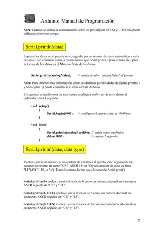 Arduino: Manual de Programación
25
Nota: Cuando se utiliza la comunicación serie los pins digital 0 (RX) y 1 (TX) no puede
utilizarse al mismo tiempo.
Imprime los datos en el puerto serie, seguido por un retorno de carro automático y salto
de línea. Este comando toma la misma forma que Serial.print (), pero es más fácil para
la lectura de los datos en el Monitor Serie del software.
Serial.println(analogValue); // envía el valor 'analogValue' al puerto
Nota: Para obtener más información sobre las distintas posibilidades de Serial.println ()
y Serial.print () puede consultarse el sitio web de Arduino.
El siguiente ejemplo toma de una lectura analógica pin0 y envía estos datos al
ordenador cada 1 segundo.
void setup()
{
Serial.begin(9600); // configura el puerto serie a 9600bps
}
void loop()
{
Serial.println(analogRead(0)); // envía valor analógico
delay(1000); // espera 1 segundo
}
Vuelca o envía un número o una cadena de carateres al puerto serie, seguido de un
caracter de retorno de carro "CR" (ASCII 13, or 'r')y un caracter de salto de línea
"LF"(ASCII 10, or 'n'). Toma la misma forma que el comando Serial.print()
Serial.println(b) vuelca o envía el valor de b como un número decimal en caracteres
ASCII seguido de "CR" y "LF".
Serial.println(b, DEC) vuelca o envía el valor de b como un número decimal en
caracteres ASCII seguido de "CR" y "LF".
Serial.println(b, HEX) vuelca o envía el valor de b como un número hexdecimal en
caracteres ASCII seguido de "CR" y "LF".
Serial.println(data)
Serial.printnl(data, data type)
 
