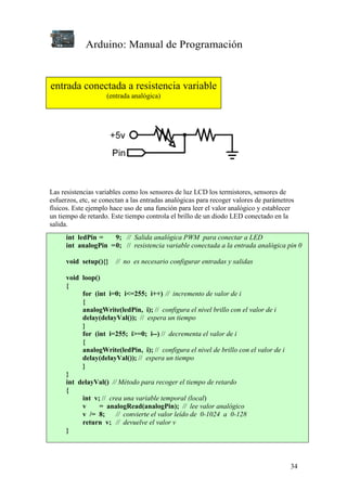 Arduino: Manual de Programación
34
Las resistencias variables como los sensores de luz LCD los termistores, sensores de
esfuerzos, etc, se conectan a las entradas analógicas para recoger valores de parámetros
físicos. Este ejemplo hace uso de una función para leer el valor analógico y establecer
un tiempo de retardo. Este tiempo controla el brillo de un diodo LED conectado en la
salida.
int ledPin = 9; // Salida analógica PWM para conectar a LED
int analogPin =0; // resistencia variable conectada a la entrada analógica pin 0
void setup(){} // no es necesario configurar entradas y salidas
void loop()
{
for (int i=0; i<=255; i++) // incremento de valor de i
{
analogWrite(ledPin, i); // configura el nivel brillo con el valor de i
delay(delayVal()); // espera un tiempo
}
for (int i=255; i>=0; i--) // decrementa el valor de i
{
analogWrite(ledPin, i); // configura el nivel de brillo con el valor de i
delay(delayVal()); // espera un tiempo
}
}
int delayVal() // Método para recoger el tiempo de retardo
{
int v; // crea una variable temporal (local)
v = analogRead(analogPin); // lee valor analógico
v /= 8; // convierte el valor leído de 0-1024 a 0-128
return v; // devuelve el valor v
}
entrada conectada a resistencia variable
(entrada analógica)
 