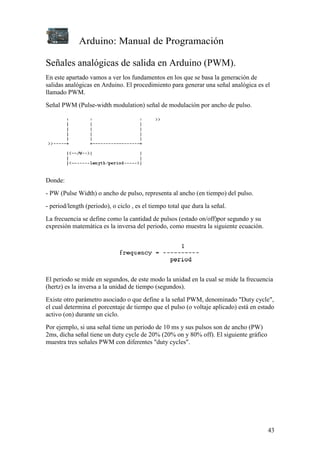 Arduino: Manual de Programación
43
Señales analógicas de salida en Arduino (PWM).
En este apartado vamos a ver los fundamentos en los que se basa la generación de
salidas analógicas en Arduino. El procedimiento para generar una señal analógica es el
llamado PWM.
Señal PWM (Pulse-width modulation) señal de modulación por ancho de pulso.
Donde:
- PW (Pulse Width) o ancho de pulso, representa al ancho (en tiempo) del pulso.
- period/length (periodo), o ciclo , es el tiempo total que dura la señal.
La frecuencia se define como la cantidad de pulsos (estado on/off)por segundo y su
expresión matemática es la inversa del periodo, como muestra la siguiente ecuación.
El periodo se mide en segundos, de este modo la unidad en la cual se mide la frecuencia
(hertz) es la inversa a la unidad de tiempo (segundos).
Existe otro parámetro asociado o que define a la señal PWM, denominado "Duty cycle",
el cual determina el porcentaje de tiempo que el pulso (o voltaje aplicado) está en estado
activo (on) durante un ciclo.
Por ejemplo, si una señal tiene un periodo de 10 ms y sus pulsos son de ancho (PW)
2ms, dicha señal tiene un duty cycle de 20% (20% on y 80% off). El siguiente gráfico
muestra tres señales PWM con diferentes "duty cycles".
 