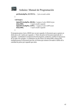 Arduino: Manual de Programación
45
pinMode(digPin, OUTPUT); // pin en modo salida
}
void loop() {
digitalWrite(digPin, HIGH); // asigna el valor HIGH al pin
delay(500); // espera medio segundo
digitalWrite(digPin, LOW); // asigna el valor LOW al pin
delay(500); // espera medio segundo
}
El programa pone el pin a HIGH una vez por segundo, la frecuencia que se genera en
dicho pin es de 1 pulso por segundo o 1 Hertz de pulso de frecuencia (periodo de 1
segundo) . Cambiando la temporización del programa, podremos cambiar la frecuencia
de la señal. Por ejemplo, si cambiamos las dos líneas con delay(500) a delay(250),
multiplicaremos la frecuencia por dos, de forma que estamos enviando el doble de la
cantidad de pulsos por segundo que antes.
 