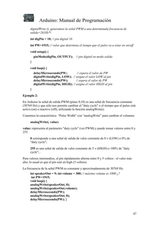 Arduino: Manual de Programación
47
digitalWrite (), generamos la señal PWM a una determinada frecuencia de
salida=261Hz*/
int digPin = 10; // pin digital 10
int PW=1915; // valor que determina el tiempo que el pulso va a estar en on/off
void setup() {
pinMode(digPin, OUTPUT); // pin digital en modo salida
}
void loop() {
delayMicroseconds(PW); // espera el valor de PW
digitalWrite(digPin, LOW); // asigna el valor LOW al pin
delayMicroseconds(PW); // espera el valor de PW
digitalWrite(digPin, HIGH); // asigna el valor HIGH al pin
}
Ejemplo 2:
En Arduino la señal de salida PWM (pines 9,10) es una señal de frecuencia constante
(30769 Hz) y que sólo nos permite cambiar el "duty cycle" o el tiempo que el pulso está
activo (on) o inactivo (off), utilizando la función analogWrite().
Usaremos la característica “Pulse Width” con “analogWrite” para cambiar el volumen.
analogWrite(, value)
value: representa al parámetro "duty cycle" (ver PWM) y puede tomar valores entre 0 y
255.
0 corresponde a una señal de salida de valor constante de 0 v (LOW) o 0% de
"duty cycle";
255 es una señal de salida de valor constante de 5 v (HIGH) o 100% de "duty
cycle"; .
Para valores intermedios, el pin rápidamente alterna entre 0 y 5 voltios - el valor más
alto, lo usual es que el pin esté en high (5 voltios).
La frecuencia de la señal PWM es constante y aproximadamente de 30769 Hz.
int speakerOut = 9; int volume = 300; // máximo volume es 1000 ¿?
int PW=1915;
void loop() {
analogWrite(speakerOut, 0);
analogWrite(speakerOut,volume);
delayMicroseconds(PW);
analogWrite(speakerOut, 0);
delayMicroseconds(PW); }
 