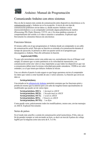 Arduino: Manual de Programación
48
Comunicando Arduino con otros sistemas
Hoy en día la manera más común de comunicación entre dispositivos electrónicos es la
comunicación serial y Arduino no es la excepción. A través de este tipo de
comunicación podremos enviar datos a y desde nuestro Arduino a otros
microcontroladores o a un computador corriendo alguna plataforma de medios
(Processing, PD, Flash, Director, VVVV, etc.). En otras palabras conectar el
comportamiento del sonido o el video a sensores o actuadores. Explicaré aquí
brevemente los elementos básicos de esta técnica:
Funciones básicas
El mismo cable con el que programamos el Arduino desde un computador es un cable
de comunicación serial. Para que su función se extienda a la comunicación durante el
tiempo de ejecución, lo primero es abrir ese puerto serial en el programa que
descargamos a Arduino. Para ello utilizamos la función
beginSerial(19200);
Ya que solo necesitamos correr esta orden una vez, normalmente iría en el bloque void
setup(). El número que va entre paréntesis es la velocidad de transmisión y en
comunicación serial este valor es muy importante ya que todos los dispositivos que van
a comunicarse deben tener la misma velocidad para poder entenderse. 19200 es un valor
estándar y es el que tienen por defecto Arduino al iniciar.
Una vez abierto el puerto lo más seguro es que luego queramos enviar al computador
los datos que vamos a estar leyendo de uno o varios sensores. La función que envía un
dato es
Serial.print(data);
Una mirada en la referencia de Arduino permitirá constatar que las funciones print y
println (lo mismo que la anterior pero con salto de renglón) tienen opcionalmente un
modificador que puede ser de varios tipos:
Serial.print(data, DEC); // decimal en ASCII
Serial.print(data, HEX); // hexadecimal en ASCII
Serial.print(data, OCT); // octal en ASCII
Serial.print(data, BIN); // binario en ASCII
Serial.print(data, BYTE); // un Byte
Como puede verse, prácticamente todos los modificadores, menos uno, envían mensajes
en ASCII. Explicaré brevemente:
Series de pulsos
En el modo más sencillo y común de comunicación serial (asincrónica, 8 bits, más un
bit de parada) siempre se está enviando un byte, es decir un tren de 8 pulsos de voltaje
legible por la máquina como una serie de 8, 1s ó 0s:
 
