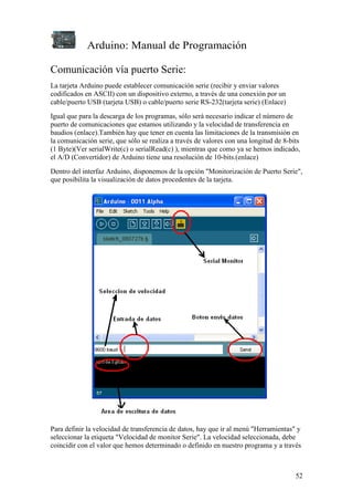 Arduino: Manual de Programación
52
Comunicación vía puerto Serie:
La tarjeta Arduino puede establecer comunicación serie (recibir y enviar valores
codificados en ASCII) con un dispositivo externo, a través de una conexión por un
cable/puerto USB (tarjeta USB) o cable/puerto serie RS-232(tarjeta serie) (Enlace)
Igual que para la descarga de los programas, sólo será necesario indicar el número de
puerto de comunicaciones que estamos utilizando y la velocidad de transferencia en
baudios (enlace).También hay que tener en cuenta las limitaciones de la transmisión en
la comunicación serie, que sólo se realiza a través de valores con una longitud de 8-bits
(1 Byte)(Ver serialWrite(c) o serialRead(c) ), mientras que como ya se hemos indicado,
el A/D (Convertidor) de Arduino tiene una resolución de 10-bits.(enlace)
Dentro del interfaz Arduino, disponemos de la opción "Monitorización de Puerto Serie",
que posibilita la visualización de datos procedentes de la tarjeta.
Para definir la velocidad de transferencia de datos, hay que ir al menú "Herramientas" y
seleccionar la etiqueta "Velocidad de monitor Serie". La velocidad seleccionada, debe
coincidir con el valor que hemos determinado o definido en nuestro programa y a través
 