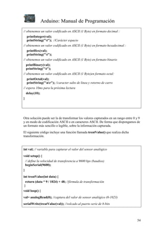 Arduino: Manual de Programación
54
// obtenemos un valor codificado en ASCII (1 Byte) en formato decimal :
printInteger(val);
printString("t"); //Carácter espacio
// obtenemos un valor codificado en ASCII (1 Byte) en formato hexadecimal :
printHex(val);
printString("t");
// obtenemos un valor codificado en ASCII (1 Byte) en formato binario
printBinary(val);
printString("t");
// obtenemos un valor codificado en ASCII (1 Byte)en formato octal:
printOctal(val);
printString("nr"); //caracter salto de linea y retorno de carro
// espera 10ms para la próxima lectura
delay(10);
}
Otra solución puede ser la de transformar los valores capturados en un rango entre 0 y 9
y en modo de codificación ASCII o en caracteres ASCII. De forma que dispongamos de
un formato más sencillo o legible, sobre la información capturada.
El siguiente código incluye una función llamada treatValue() que realiza dicha
transformación.
int val; // variable para capturar el valor del sensor analógico
void setup() {
// define la velocidad de transferencia a 9600 bps (baudios)
beginSerial(9600);
}
int treatValue(int data) {
return (data * 9 / 1024) + 48; //fórmula de transformación
}
void loop() {
val= analogRead(0); //captura del valor de sensor analógico (0-1023)
serialWrite(treatValue(val)); //volcado al puerto serie de 8-bits
 