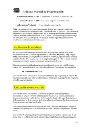 Arduino: Manual de Programación
10
if (entradaVariable < 100) // pregunta si la variable es menor de 100
{
entradaVariable = 100;// si es cierto asigna el valor 100 a esta
}
delay(entradaVariable); // usa el valor como retardo
Nota: Las variables deben tomar nombres descriptivos, para hacer el código más
legible. Nombres de variables pueden ser “contactoSensor” o “pulsador”, para ayudar al
programador y a cualquier otra persona a leer el código y entender lo que representa la
variable. Nombres de variables como “var” o “valor”, facilitan muy poco que el código
sea inteligible. Una variable puede ser cualquier nombre o palabra que no sea una
palabra reservada en el entorno de Arduino.
Todas las variables tienen que declararse antes de que puedan ser utilizadas. Para
declarar una variable se comienza por definir su tipo como int (entero), long (largo),
float (coma flotante), etc, asignándoles siempre un nombre, y, opcionalmente, un valor
inicial. Esto sólo debe hacerse una vez en un programa, pero el valor se puede cambiar
en cualquier momento usando aritmética y reasignaciones diversas.
El siguiente ejemplo declara la variable entradaVariable como una variable de tipo
entero “int”, y asignándole un valor inicial igual a cero. Esto se llama una asignación.
int entradaVariable = 0;
Una variable puede ser declarada en una serie de lugares del programa y en función del
lugar en donde se lleve a cabo la definición esto determinará en que partes del programa
se podrá hacer uso de ella.
Una variable puede ser declarada al inicio del programa antes de la parte de
configuración setup(), a nivel local dentro de las funciones, y, a veces, dentro de un
bloque, como para los bucles del tipo if.. for.., etc. En función del lugar de declaración
de la variable así se determinara el ámbito de aplicación, o la capacidad de ciertas partes
de un programa para hacer uso de ella.
Una variable global es aquella que puede ser vista y utilizada por cualquier función y
estamento de un programa. Esta variable se declara al comienzo del programa, antes de
setup().
Una variable local es aquella que se define dentro de una función o como parte de un
bucle. Sólo es visible y sólo puede utilizarse dentro de la función en la que se declaró.
declaración de variables
Utilización de una variable
 