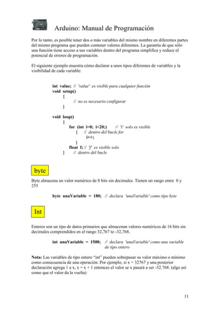 Arduino: Manual de Programación
11
Por lo tanto, es posible tener dos o más variables del mismo nombre en diferentes partes
del mismo programa que pueden contener valores diferentes. La garantía de que sólo
una función tiene acceso a sus variables dentro del programa simplifica y reduce el
potencial de errores de programación.
El siguiente ejemplo muestra cómo declarar a unos tipos diferentes de variables y la
visibilidad de cada variable:
int value; // 'value' es visible para cualquier función
void setup()
{
// no es necesario configurar
}
void loop()
{
for (int i=0; i<20;) // 'i' solo es visible
{ // dentro del bucle for
i++;
}
float f; // 'f' es visible solo
} // dentro del bucle
Byte almacena un valor numérico de 8 bits sin decimales. Tienen un rango entre 0 y
255
byte unaVariable = 180; // declara 'unaVariable' como tipo byte
Enteros son un tipo de datos primarios que almacenan valores numéricos de 16 bits sin
decimales comprendidos en el rango 32,767 to -32,768.
int unaVariable = 1500; // declara 'unaVariable' como una variable
de tipo entero
Nota: Las variables de tipo entero “int” pueden sobrepasar su valor máximo o mínimo
como consecuencia de una operación. Por ejemplo, si x = 32767 y una posterior
declaración agrega 1 a x, x = x + 1 entonces el valor se x pasará a ser -32.768. (algo así
como que el valor da la vuelta)
byte
Int
 