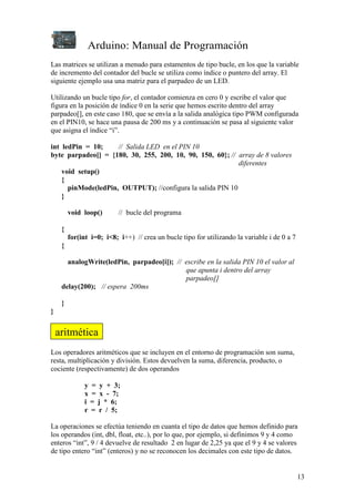 Arduino: Manual de Programación
13
Las matrices se utilizan a menudo para estamentos de tipo bucle, en los que la variable
de incremento del contador del bucle se utiliza como índice o puntero del array. El
siguiente ejemplo usa una matriz para el parpadeo de un LED.
Utilizando un bucle tipo for, el contador comienza en cero 0 y escribe el valor que
figura en la posición de índice 0 en la serie que hemos escrito dentro del array
parpadeo[], en este caso 180, que se envía a la salida analógica tipo PWM configurada
en el PIN10, se hace una pausa de 200 ms y a continuación se pasa al siguiente valor
que asigna el índice “i”.
int ledPin = 10; // Salida LED en el PIN 10
byte parpadeo[] = {180, 30, 255, 200, 10, 90, 150, 60}; // array de 8 valores
diferentes
void setup()
{
pinMode(ledPin, OUTPUT); //configura la salida PIN 10
}
void loop() // bucle del programa
{
for(int i=0; i<8; i++) // crea un bucle tipo for utilizando la variable i de 0 a 7
{
analogWrite(ledPin, parpadeo[i]); // escribe en la salida PIN 10 el valor al
que apunta i dentro del array
parpadeo[]
delay(200); // espera 200ms
}
}
Los operadores aritméticos que se incluyen en el entorno de programación son suma,
resta, multiplicación y división. Estos devuelven la suma, diferencia, producto, o
cociente (respectivamente) de dos operandos
y = y + 3;
x = x - 7;
i = j * 6;
r = r / 5;
La operaciones se efectúa teniendo en cuanta el tipo de datos que hemos definido para
los operandos (int, dbl, float, etc..), por lo que, por ejemplo, si definimos 9 y 4 como
enteros “int”, 9 / 4 devuelve de resultado 2 en lugar de 2,25 ya que el 9 y 4 se valores
de tipo entero “int” (enteros) y no se reconocen los decimales con este tipo de datos.
aritmética
 