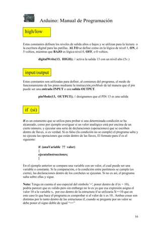 Arduino: Manual de Programación
16
Estas constantes definen los niveles de salida altos o bajos y se utilizan para la lectura o
la escritura digital para las patillas. ALTO se define como en la lógica de nivel 1, ON, ó
5 voltios, mientras que BAJO es lógica nivel 0, OFF, o 0 voltios.
digitalWrite(13, HIGH); // activa la salida 13 con un nivel alto (5v.)
Estas constantes son utilizadas para definir, al comienzo del programa, el modo de
funcionamiento de los pines mediante la instrucción pinMode de tal manera que el pin
puede ser una entrada INPUT o una salida OUTPUT.
pinMode(13, OUTPUT); // designamos que el PIN 13 es una salida
if es un estamento que se utiliza para probar si una determinada condición se ha
alcanzado, como por ejemplo averiguar si un valor analógico está por encima de un
cierto número, y ejecutar una serie de declaraciones (operaciones) que se escriben
dentro de llaves, si es verdad. Si es falso (la condición no se cumple) el programa salta y
no ejecuta las operaciones que están dentro de las llaves, El formato para if es el
siguiente:
if (unaVariable ?? valor)
{
ejecutaInstrucciones;
}
En el ejemplo anterior se compara una variable con un valor, el cual puede ser una
variable o constante. Si la comparación, o la condición entre paréntesis se cumple (es
cierta), las declaraciones dentro de los corchetes se ejecutan. Si no es así, el programa
salta sobre ellas y sigue.
Nota: Tenga en cuenta el uso especial del símbolo '=', poner dentro de if (x = 10),
podría parecer que es valido pero sin embargo no lo es ya que esa expresión asigna el
valor 10 a la variable x, por eso dentro de la estructura if se utilizaría X==10 que en
este caso lo que hace el programa es comprobar si el valor de x es 10.. Ambas cosas son
distintas por lo tanto dentro de las estructuras if, cuando se pregunte por un valor se
debe poner el signo doble de igual “==”
high/low
input/output
if (si)
 