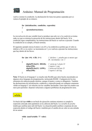 Arduino: Manual de Programación
18
vuelve a testear la condición. La declaración for tiene tres partes separadas por (;)
vemos el ejemplo de su sintaxis:
for (inicialización; condición; expresión)
{
ejecutaInstrucciones;
}
La inicialización de una variable local se produce una sola vez y la condición se testea
cada vez que se termina la ejecución de las instrucciones dentro del bucle. Si la
condición sigue cumpliéndose, las instrucciones del bucle se vuelven a ejecutar. Cuando
la condición no se cumple, el bucle termina.
El siguiente ejemplo inicia el entero i en el 0, y la condición es probar que el valor es
inferior a 20 y si es cierto i se incrementa en 1 y se vuelven a ejecutar las instrucciones
que hay dentro de las llaves:
for (int i=0; i<20; i++) // declara i, prueba que es menor que
20, incrementa i en 1
{
digitalWrite(13, HIGH); // envía un 1 al pin 13
delay(250); // espera ¼ seg.
digitalWrite(13, LOW); // envía un 0 al pin 13
delay(250); // espera ¼ de seg.
}
Nota: El bucle en el lenguaje C es mucho más flexible que otros bucles encontrados en
algunos otros lenguajes de programación, incluyendo BASIC. Cualquiera de los tres
elementos de cabecera puede omitirse, aunque el punto y coma es obligatorio. También
las declaraciones de inicialización, condición y expresión puede ser cualquier estamento
válido en lenguaje C sin relación con las variables declaradas. Estos tipos de estados son
raros pero permiten disponer soluciones a algunos problemas de programación raras.
Un bucle del tipo while es un bucle de ejecución continua mientras se cumpla la
expresión colocada entre paréntesis en la cabecera del bucle. La variable de prueba
tendrá que cambiar para salir del bucle. La situación podrá cambiar a expensas de una
expresión dentro el código del bucle o también por el cambio de un valor en una entrada
de un sensor
while (unaVariable ?? valor)
{
while
 