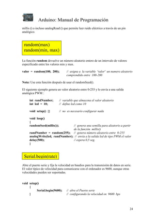 Arduino: Manual de Programación
24
millis () o incluso analogRead () que permite leer ruido eléctrico a través de un pin
analógico.
La función random devuelve un número aleatorio entero de un intervalo de valores
especificado entre los valores min y max.
valor = random(100, 200); // asigna a la variable 'valor' un numero aleatorio
comprendido entre 100-200
Nota: Use esta función después de usar el randomSeed().
El siguiente ejemplo genera un valor aleatorio entre 0-255 y lo envía a una salida
analógica PWM :
int randNumber; // variable que almacena el valor aleatorio
int led = 10; // define led como 10
void setup() {} // no es necesario configurar nada
void loop()
{
randomSeed(millis()); // genera una semilla para aleatorio a partir
de la función millis()
randNumber = random(255); // genera número aleatorio entre 0-255
analogWrite(led, randNumber); // envía a la salida led de tipo PWM el valor
delay(500); // espera 0,5 seg.
}
Abre el puerto serie y fija la velocidad en baudios para la transmisión de datos en serie.
El valor típico de velocidad para comunicarse con el ordenador es 9600, aunque otras
velocidades pueden ser soportadas.
void setup()
{
Serial.begin(9600); // abre el Puerto serie
} // configurando la velocidad en 9600 bps
random(max)
random(min, max)
Serial.begin(rate)
 