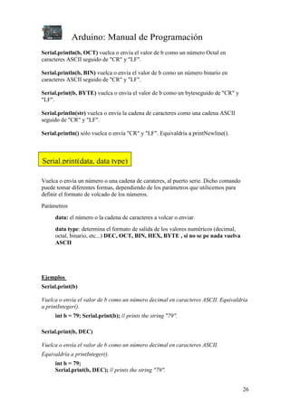 Arduino: Manual de Programación
26
Serial.println(b, OCT) vuelca o envía el valor de b como un número Octal en
caracteres ASCII seguido de "CR" y "LF".
Serial.println(b, BIN) vuelca o envía el valor de b como un número binario en
caracteres ASCII seguido de "CR" y "LF".
Serial.print(b, BYTE) vuelca o envía el valor de b como un byteseguido de "CR" y
"LF".
Serial.println(str) vuelca o envía la cadena de caracteres como una cadena ASCII
seguido de "CR" y "LF".
Serial.println() sólo vuelca o envía "CR" y "LF". Equivaldría a printNewline().
Vuelca o envía un número o una cadena de carateres, al puerto serie. Dicho comando
puede tomar diferentes formas, dependiendo de los parámetros que utilicemos para
definir el formato de volcado de los números.
Parámetros
data: el número o la cadena de caracteres a volcar o enviar.
data type: determina el formato de salida de los valores numéricos (decimal,
octal, binario, etc...) DEC, OCT, BIN, HEX, BYTE , si no se pe nada vuelva
ASCII
Ejemplos
Serial.print(b)
Vuelca o envía el valor de b como un número decimal en caracteres ASCII. Equivaldría
a printInteger().
int b = 79; Serial.print(b); // prints the string "79".
Serial.print(b, DEC)
Vuelca o envía el valor de b como un número decimal en caracteres ASCII.
Equivaldría a printInteger().
int b = 79;
Serial.print(b, DEC); // prints the string "79".
Serial.print(data, data type)
 