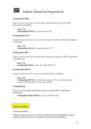 Arduino: Manual de Programación
27
Serial.print(b, HEX)
Vuelca o envía el valor de b como un número hexdecimal en caracteres ASCII.
Equivaldría a printHex();
int b = 79;
Serial.print(b, HEX); // prints the string "4F".
Serial.print(b, OCT)
Vuelca o envía el valor de b como un número Octal en caracteres ASCII. Equivaldría a
printOctal();
int b = 79;
Serial.print(b, OCT); // prints the string "117".
Serial.print(b, BIN)
Vuelca o envía el valor de b como un número binario en caracteres ASCII. Equivaldría
a printBinary();
int b = 79;
Serial.print(b, BIN); // prints the string "1001111".
Serial.print(b, BYTE)
Vuelca o envía el valor de b como un byte. Equivaldría a printByte();
int b = 79;
Serial.print(b, BYTE); // Devuelve el caracter "O", el cual representa el
caracter ASCII del valor 79. (Ver tabla ASCII ).
Serial.print(str)
Vuelca o envía la cadena de caracteres como una cadena ASCII. Equivaldría a
printString().
Serial.print("Hello World!"); // vuelca "Hello World!".
int Serial.available()
Obtiene un número entero con el número de bytes (caracteres) diponibles para leer o
capturar desde el puerto serie. Equivaldría a la función serialAvailable().
Serial.avaible()
 