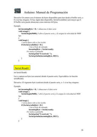 Arduino: Manual de Programación
28
Devuelve Un entero con el número de bytes disponibles para leer desde el buffer serie, o
0 si no hay ninguno. Si hay algún dato disponible, SerialAvailable() será mayor que 0.
El buffer serie puede almacenar como máximo 64 bytes.
Ejemplo
int incomingByte = 0; // almacena el dato serie
void setup() {
Serial.begin(9600); // abre el puerto serie, y le asigna la velocidad de 9600
bps
}
void loop() {
// envía datos sólo si los recibe:
if (Serial.available() > 0) {
// lee el byte de entrada:
incomingByte = Serial.read();
//lo vuelca a pantalla
Serial.print("I received: ");
Serial.println(incomingByte, DEC);
}
}
int Serial.Read()
Lee o captura un byte (un caracter) desde el puerto serie. Equivaldría a la función
serialRead().
Devuelve :El siguiente byte (carácter) desde el puerto serie, o -1 si no hay ninguno.
Ejemplo
int incomingByte = 0; // almacenar el dato serie
void setup() {
Serial.begin(9600); // abre el puerto serie,y le asigna la velocidad de 9600
bps
}
void loop() {
// envía datos sólo si los recibe:
if (Serial.available() > 0) {
// lee el byte de entrada:
incomingByte = Serial.read();
//lo vuelca a pantalla
Serial.print("I received: ");
Serial.println(incomingByte, DEC);
}
}
Serial.Read()
 