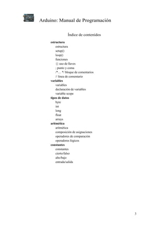 Arduino: Manual de Programación
3
Índice de contenidos
estructura
estructura
setup()
loop()
funciones
{} uso de llaves
; punto y coma
/*… */ bloque de comentarios
// linea de comentario
variables
variables
declaración de variables
variable scope
tipos de datos
byte
int
long
float
arrays
aritmética
aritmética
composición de asignaciones
operadores de comparación
operadores lógicos
constantes
constantes
cierto/falso
alto/bajo
entrada/salida
 