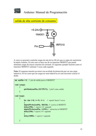 Arduino: Manual de Programación
31
A veces es necesario controlar cargas de más de los 40 mA que es capaz de suministrar
la tarjeta Arduino. En este caso se hace uso de un transistor MOSFET que puede
alimentar cargas de mayor consumo de corriente. El siguiente ejemplo muestra como el
transistor MOSFET conmuta 5 veces cada segundo.
Nota: El esquema muestra un motor con un diodo de protección por ser una carga
inductiva. En los casos que las cargas no sean inductivas no será necesario colocar el
diodo.
int outPin = 5; // pin de salida para el MOSFET
void setup()
{
pinMode(outPin, OUTPUT); // pin5 como salida
}
void loop()
{
for (int i=0; i<=5; i++) // repetir bucle 5 veces
{
digitalWrite(outPin, HIGH); // activa el MOSFET
delay(250); // espera 1/4 segundo
digitalWrite(outPin, LOW); // desactiva el MOSFET
delay(250); // espera 1/4 segundo
}
delay(1000); // espera 1 segundo
}
salida de alta corriente de consumo
 