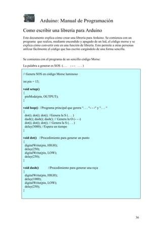 Arduino: Manual de Programación
36
Como escribir una librería para Arduino
Este documento explica cómo crear una librería para Arduino. Se comienza con un
programa que realiza, mediante encendido y apagado de un led, el código morse y se
explica cómo convertir este en una función de librería. Esto permite a otras personas
utilizar fácilmente el código que has escrito cargándolo de una forma sencilla.
Se comienza con el programa de un sencillo código Morse:
La palabra a generar es SOS (. . . - - - . . . )
// Genera SOS en código Morse luminoso
int pin = 13;
void setup()
{
pinMode(pin, OUTPUT);
}
void loop() //Programa principal que gerera “. . . “- - -“ y “. . . “
{
dot(); dot(); dot(); //Genera la S (. . . )
dash(); dash(); dash(); // Genera la O (- - -)
dot(); dot(); dot(); // Genera la S (. . . )
delay(3000); //Espera un tiempo
}
void dot() //Procedimiento para generar un punto
{
digitalWrite(pin, HIGH);
delay(250);
digitalWrite(pin, LOW);
delay(250);
}
void dash() //Procedimiento para generar una raya
{
digitalWrite(pin, HIGH);
delay(1000);
digitalWrite(pin, LOW);
delay(250);
}
 