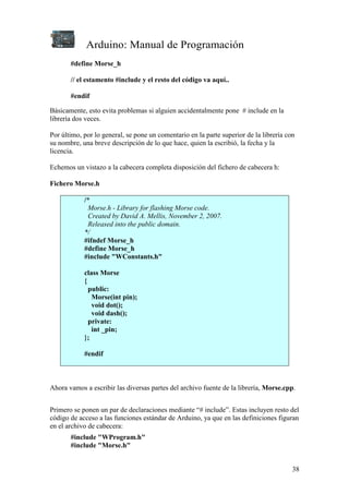 Arduino: Manual de Programación
38
#define Morse_h
// el estamento #include y el resto del código va aquí..
#endif
Básicamente, esto evita problemas si alguien accidentalmente pone # include en la
librería dos veces.
Por último, por lo general, se pone un comentario en la parte superior de la librería con
su nombre, una breve descripción de lo que hace, quien la escribió, la fecha y la
licencia.
Echemos un vistazo a la cabecera completa disposición del fichero de cabecera h:
Fichero Morse.h
/*
Morse.h - Library for flashing Morse code.
Created by David A. Mellis, November 2, 2007.
Released into the public domain.
*/
#ifndef Morse_h
#define Morse_h
#include "WConstants.h"
class Morse
{
public:
Morse(int pin);
void dot();
void dash();
private:
int _pin;
};
#endif
Ahora vamos a escribir las diversas partes del archivo fuente de la librería, Morse.cpp.
Primero se ponen un par de declaraciones mediante “# include”. Estas incluyen resto del
código de acceso a las funciones estándar de Arduino, ya que en las definiciones figuran
en el archivo de cabecera:
#include "WProgram.h"
#include "Morse.h"
 