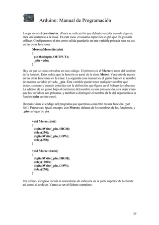 Arduino: Manual de Programación
39
Luego viene el constructor. Ahora se indicará lo que debería suceder cuando alguien
crea una instancia a la clase. En este caso, el usuario especifica el pin que les gustaría
utilizar. Configuramos el pin como salida guardarlo en una variable privada para su uso
en las otras funciones:
Morse::Morse(int pin)
{
pinMode(pin, OUTPUT);
_pin = pin;
}
Hay un par de cosas extrañas en este código. El primero es el Morse:: antes del nombre
de la función. Esto indica que la función es parte de la clase Morse. Verá este de nuevo
en las otras funciones en la clase. La segunda cosa inusual es el guión bajo en el nombre
de nuestra variable privada, _pin. Esta variable puede tener cualquier nombre que
desee, siempre y cuando coincida con la definición que figura en el fichero de cabecera.
La adición de un guión bajo al comienzo del nombre es una convención para dejar claro
que las variables son privadas, y también a distinguir el nombre de la del argumento a la
función (pin en este caso).
Después viene el código del programa que queremos convertir en una función (¡por
fin!). Parece casi igual, excepto con Morse:: delante de los nombres de las funciones, y
_pin en lugar de pin:
void Morse::dot()
{
digitalWrite(_pin, HIGH);
delay(250);
digitalWrite(_pin, LOW);
delay(250);
}
void Morse::dash()
{
digitalWrite(_pin, HIGH);
delay(1000);
digitalWrite(_pin, LOW);
delay(250);
}
Por último, es típico incluir el comentario de cabecera en la parte superior de la fuente
así como el archivo. Vamos a ver el fichero completo:
 