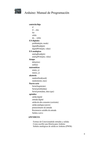 Arduino: Manual de Programación
4
control de flujo
if
if… else
for
while
do… while
E/S digitales
pinMode(pin, mode)
digitalRead(pin)
digitalWrite(pin, value)
E/S analógicas
analogRead(pin)
analogWrite(pin, value)
tiempo
delay(ms)
millis()
matemáticas
min(x, y)
max(x, y)
aleatorio
randomSeed(seed)
random(min, max)
Puerto serie
Serial.begin(rate)
Serial.println(data)
Serial.print(data, data type)
apéndice
salida digital
entrada digital
salida de alto consumo (corriente)
salida analógica (pwm)
potenciómetro de entrada
Resistencia variable de entrada
Salida a servo
APENDICES
Formas de Conexionadode entradas y salidas
Como escribir una librería para Arduino
Señales analógicas de salida en Arduino (PWM).
 