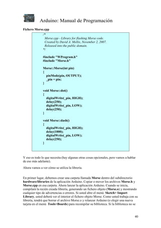 Arduino: Manual de Programación
40
Fichero Morse.cpp
/*
Morse.cpp - Library for flashing Morse code.
Created by David A. Mellis, November 2, 2007.
Released into the public domain.
*/
#include "WProgram.h"
#include "Morse.h"
Morse::Morse(int pin)
{
pinMode(pin, OUTPUT);
_pin = pin;
}
void Morse::dot()
{
digitalWrite(_pin, HIGH);
delay(250);
digitalWrite(_pin, LOW);
delay(250);
}
void Morse::dash()
{
digitalWrite(_pin, HIGH);
delay(1000);
digitalWrite(_pin, LOW);
delay(250);
}
Y eso es todo lo que necesita (hay algunas otras cosas opcionales, pero vamos a hablar
de eso más adelante).
Ahora vamos a ver cómo se utiliza la librería.
En primer lugar, debemos crear una carpeta llamada Morse dentro del subdirectorio
hardware/libraries de la aplicación Arduino. Copiar o mover los archivos Morse.h y
Morse.cpp en esa carpeta. Ahora lanzar la aplicación Arduino. Cuando se inicia,
compilará la recién creada librería, generando un fichero objeto (Morse.o) y mostrando
cualquier tipo de advertencias o errores. Si usted abre el menú Sketch> Import
Library, usted deberá ver el interior el fichero objeto Morse. Como usted trabaja con su
librería, tendrá que borrar el archivo Morse.o y relanzar Arduino (o elegir una nueva
tarjeta en el menú Tools>Boards) para recompilar su biblioteca. Si la biblioteca no se
 