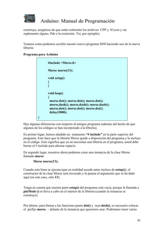 Arduino: Manual de Programación
41
construye, asegúrese de que están realmente los archivos CPP y. H (con y sin
suplemento alguno. Pde o la extensión. Txt, por ejemplo).
Veamos como podemos escribir nuestro nuevo programa SOS haciendo uso de la nueva
librería:
Programa para Arduino
#include <Morse.h>
Morse morse(13);
void setup()
{
}
void loop()
{
morse.dot(); morse.dot(); morse.dot();
morse.dash(); morse.dash(); morse.dash();
morse.dot(); morse.dot(); morse.dot();
delay(3000);
}
Hay algunas diferencias con respecto al antiguo programa (además del hecho de que
algunos de los códigos se han incorporado a la librería).
En primer lugar, hemos añadido un estamento “# include” en la parte superior del
programa. Esto hace que la librería Morse quede a disposición del programa y la incluye
en el código. Esto significa que ya no necesitan una librería en el programa, usted debe
borrar el # include para ahorrar espacio.
En segundo lugar, nosotros ahora podemos crear una instancia de la clase Morse
llamado morse:
Morse morse(13);
Cuando esta línea se ejecuta (que en realidad sucede antes incluso de setup()), el
constructor de la clase Morse será invocado y le pasara el argumento que se ha dado
aquí (en este caso, sólo 13).
Tenga en cuenta que nuestra parte setup() del programa está vacía, porque la llamada a
pinMode () se lleva a cabo en el interior de la librería (cuando la instancia se
construye).
Por último, para llamar a las funciones punto dot() y raya dash(), es necesario colocar
el prefijo morse. – delante de la instancia que queremos usar. Podríamos tener varias
 