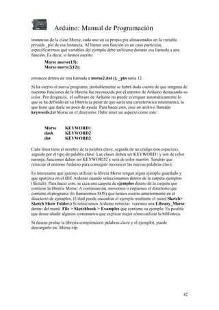 Arduino: Manual de Programación
42
instancias de la clase Morse, cada uno en su propio pin almacenados en la variable
privada _pin de esa instancia. Al llamar una función en un caso particular,
especificaremos qué variables del ejemplo debe utilizarse durante esa llamada a una
función. Es decir, si hemos escrito:
Morse morse(13);
Morse morse2(12);
entonces dentro de una llamada a morse2.dot (), _pin sería 12.
Si ha escrito el nuevo programa, probablemente se habrá dado cuenta de que ninguna de
nuestras funciones de la librería fue reconocida por el entorno de Arduino destacando su
color. Por desgracia, el software de Arduino no puede averiguar automáticamente lo
que se ha definido en su librería (a pesar de que sería una característica interesante), lo
que tiene que darle un poco de ayuda. Para hacer esto, cree un archivo llamado
keywords.txt Morse en el directorio. Debe tener un aspecto como este:
Morse KEYWORD1
dash KEYWORD2
dot KEYWORD2
Cada línea tiene el nombre de la palabra clave, seguida de un código (sin espacios),
seguido por el tipo de palabra clave. Las clases deben ser KEYWORD1 y son de color
naranja; funciones deben ser KEYWORD2 y será de color marrón. Tendrás que
reiniciar el entorno Arduino para conseguir reconocer las nuevas palabras clave.
Es interesante que quienes utilicen la libreia Morse tengan algun ejemplo guardado y
que aparezca en el IDE Arduino cuando seleccionamos dentro de la carpeta ejemplos
(Sketch). Para hacer esto, se crea una carpeta de ejemplos dentro de la carpeta que
contiene la librería Morse. A continuación, movemos o copiamos el directorio que
contiene el programa (lo llamaremos SOS) que hemos escrito anteriormente en el
directorio de ejemplos. (Usted puede encontrar el ejemplo mediante el menú Sketch>
Sketch Show Folder.) Si reiniciamos Arduino reiniciar veremos una Library_Morse
dentro del menú File > Sketchbook > Examples que contiene su ejemplo. Es posible
que desee añadir algunos comentarios que explicar mejor cómo utilizar la biblioteca.
Si deseas probar la librería completa(con palabras clave y el ejemplo), puede
descargarlo en: Morse.zip.
 