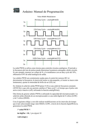 Arduino: Manual de Programación
44
La señal PWM se utiliza como técnica para controlar circuitos analógicos. El periodo y
la frecuencia del tren de pulsos puede determinar la potencia entregada a dicho circuito.
Si, por ejemplo, tenemos un voltaje de 9v y lo modulamos con un duty cycle del 10%,
obtenemos 0.9V de señal analógica de salida.
Las señales PWM son comúnmente usadas para el control de motores DC (si
decrementas la frecuencia, la inercia del motor es más pequeña y el motor se mueve más
lentamente), ajustar la intensidad de brillo de un LED, etc.
En Arduino la señal de salida PWM (pines 9,10) es una señal de frecuencia constante
(30769 Hz) y que sólo nos permite cambiar el "duty cycle" o el tiempo que el pulso está
activo (on) o inactivo (off), utilizando la función analogWrite().
Otra forma de generar señales PWM es utilizando la capacidad del microprocesador. La
señal de salida obtenida de un microprocesador es una señal digital de 0 voltios (LOW)
y de 5 voltios (HIGH).
Con el siguiente código y con sólo realizar modificaciones en los intervalos de tiempo
que el pin seleccionado tenga valor HIGH o LOW, a través de la función digitalWrite (),
generamos la señal PWM.
/* señal PWM */
int digPin = 10; // pin digital 10
void setup() {
 