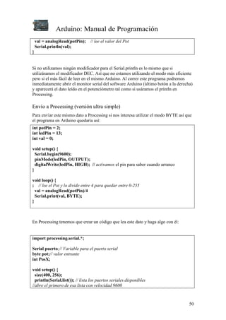 Arduino: Manual de Programación
50
val = analogRead(potPin); // lee el valor del Pot
Serial.println(val);
}
Si no utilizamos ningún modificador para el Serial.println es lo mismo que si
utilizáramos el modificador DEC. Así que no estamos utilizando el modo más eficiente
pero si el más fácil de leer en el mismo Arduino. Al correr este programa podremos
inmediatamente abrir el monitor serial del software Arduino (último botón a la derecha)
y aparecerá el dato leído en el potenciómetro tal como si usáramos el println en
Processing.
Envío a Processing (versión ultra simple)
Para enviar este mismo dato a Processing si nos interesa utilizar el modo BYTE así que
el programa en Arduino quedaría así:
int potPin = 2;
int ledPin = 13;
int val = 0;
void setup() {
Serial.begin(9600);
pinMode(ledPin, OUTPUT);
digitalWrite(ledPin, HIGH); // activamos el pin para saber cuando arranco
}
void loop() {
; // lee el Pot y lo divide entre 4 para quedar entre 0-255
val = analogRead(potPin)/4
Serial.print(val, BYTE);
}
En Processing tenemos que crear un código que lea este dato y haga algo con él:
import processing.serial.*;
Serial puerto;// Variable para el puerto serial
byte pot;// valor entrante
int PosX;
void setup() {
size(400, 256);
println(Serial.list()); // lista los puertos seriales disponibles
//abre el primero de esa lista con velocidad 9600
 