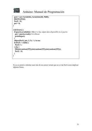 Arduino: Manual de Programación
51
port = new Serial(this, Serial.list()[0], 9600);
fill(255,255,0);
PosX = 0;
pot = 0;
}
void draw() {
if (puerto.available() > 0) { // si hay algún dato disponible en el puerto
pot = puerto.read();// lo obtiene
println(pot);
}
ellipse(PosX, pot, 3, 3); // y lo usa
if (PosX < width) {
PosX++;
} else {
fill(int(random(255)),int(random(255)),int(random(255)));
PosX = 0;
}
}
Si ya se animó a intentar usar más de un sensor notará que no es tan fácil como duplicar
algunas líneas.
 