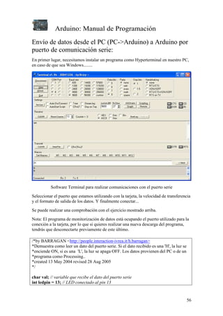 Arduino: Manual de Programación
56
Envío de datos desde el PC (PC->Arduino) a Arduino por
puerto de comunicación serie:
En primer lugar, necesitamos instalar un programa como Hyperterminal en nuestro PC,
en caso de que sea Windows........
Software Terminal para realizar comunicaciones con el puerto serie
Seleccionar el puerto que estamos utilizando con la tarjeta, la velocidad de transferencia
y el formato de salida de los datos. Y finalmente conectar...
Se puede realizar una comprobación con el ejercicio mostrado arriba.
Nota: El programa de monitorización de datos está ocupando el puerto utilizado para la
conexión a la tarjeta, por lo que si quieres realizar una nueva descarga del programa,
tendrás que desconectarte previamente de este último.
/*by BARRAGAN <http://people.interaction-ivrea.it/h.barragan>
*Demuestra como leer un dato del puerto serie. Si el dato recibido es una 'H', la luz se
*enciende ON, si es una 'L', la luz se apaga OFF. Los datos provienen del PC o de un
*programa como Processing..
*created 13 May 2004 revised 28 Aug 2005
*/
char val; // variable que recibe el dato del puerto serie
int ledpin = 13; // LED conectado al pin 13
 