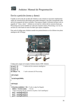 Arduino: Manual de Programación
58
Envío a petición (toma y dame)
Cuando se envía más de un dato del Arduino a otro sistema es necesario implementar
reglas de comunicación adicionales para poder distinguir a que dato corresponde cada
uno de los paquetes de bytes recibidos. Una manera simple y eficiente de hacer esto es
jugando al “toma y dame”. Arduino no enviará los valores de los sensores hasta que
Processing no le envíe también un valor por el puerto serial y Processing, a su vez, no
enviara ese valor hasta no tener los datos que espera completos.
Este sería el código para Arduino usando tres potenciómetros en los últimos tres pines
analógicos del ATmega:
Codigo para cargar en la tarjeta Arduino desde el IDE Arduino
int pot1= 0; // valores de los sensores analógicos
int pot2= 0;
int pot3= 0;
int inByte = 0; // valor entrante de Processing
void setup()
{
Serial.begin(9600);
}
void loop()
{
if (Serial.available() > 0) { // sólo si algo ha llegado
inByte = Serial.read(); // lo lee
// hace la lectura de los sensores en pines 3,4y5 (análogos)
pot1 = analogRead(3)/4;
pot2 = analogRead(4)/4;
pot3 = analogRead(5)/4;
 