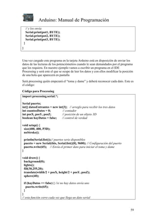 Arduino: Manual de Programación
59
// y los envía
Serial.print(pot1, BYTE);
Serial.print(pot2, BYTE);
Serial.print(pot3, BYTE);
}
}
Una vez cargado este programa en la tarjeta Arduino está en disposición de enviar los
datos de las lecturas de los potenciómetros cuando le sean demandados por el programa
que los requiera. En nuestro ejemplo vamos a escribir un programa en el IDE
Processing y será este el que se ocupe de leer los datos y con ellos modificar la posición
de una bola que aparecerá en pantalla
Será processing quién empezará el “toma y dame” y deberá reconocer cada dato. Este es
el código:
Código para Processing
import processing.serial.*;
Serial puerto;
int[] datosEntrantes = new int[3]; // arreglo para recibir los tres datos
int cuantosDatos = 0; // contador
int posX, posY, posZ; // posición de un objeto 3D
boolean hayDatos = false; // control de verdad
void setup() {
size(400, 400, P3D);
noStroke();
println(Serial.list());// puertos serie disponibles
puerto = new Serial(this, Serial.list()[0], 9600); // Configuración del puerto
puerto.write(65); // Envía el primer dato para iniciar el toma y dame
}
void draw() {
background(0);
lights();
fill(30,255,20);
translate(width/2 + posX, height/2 + posY, posZ);
sphere(40);
if (hayDatos == false) { //si no hay datos envía uno
puerto.write(65);
}
}
// esta función corre cada vez que llega un dato serial
 