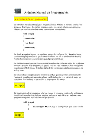 Arduino: Manual de Programación
6
La estructura básica del lenguaje de programación de Arduino es bastante simple y se
compone de al menos dos partes. Estas dos partes necesarias, o funciones, encierran
bloques que contienen declaraciones, estamentos o instrucciones.
void setup()
{
estamentos;
}
void loop()
{
estamentos;
}
En donde setup() es la parte encargada de recoger la configuración y loop() es la que
contienen el programa que se ejecutará cíclicamente (de ahí el termino loop –bucle-).
Ambas funciones son necesarias para que el programa trabaje.
La función de configuración debe contener la declaración de las variables. Es la primera
función a ejecutar en el programa, se ejecuta sólo una vez, y se utiliza para configurar o
inicializar pinMode (modo de trabajo de las E/S), configuración de la comunicación en
serie y otras.
La función bucle (loop) siguiente contiene el código que se ejecutara continuamente
(lectura de entradas, activación de salidas, etc) Esta función es el núcleo de todos los
programas de Arduino y la que realiza la mayor parte del trabajo.
La función setup() se invoca una sola vez cuando el programa empieza. Se utiliza para
inicializar los modos de trabajo de los pins, o el puerto serie. Debe ser incluido en un
programa aunque no haya declaración que ejecutar.
void setup()
{
pinMode(pin, OUTPUT); // configura el 'pin' como salida
}
estructura de un programa
setup()
loop()
 